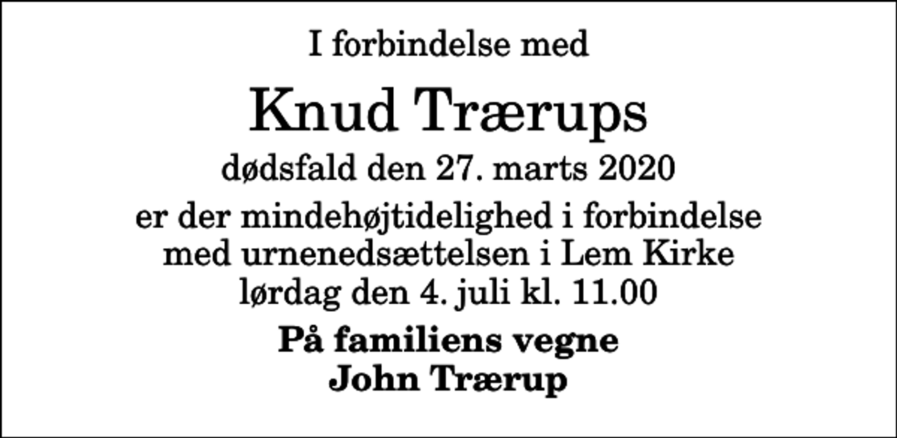 <p>I forbindelse med<br />Knud Trærups<br />dødsfald den 27. marts 2020<br />er der mindehøjtidelighed i forbindelse med urnenedsættelsen i Lem Kirke lørdag den 4. juli kl. 11.00<br />På familiens vegne John Trærup</p>