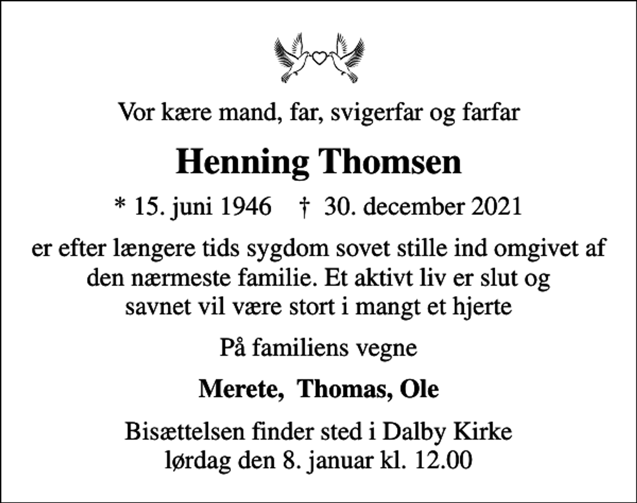 <p>Vor kære mand, far, svigerfar og farfar<br />Henning Thomsen<br />* 15. juni 1946 ✝ 30. december 2021<br />er efter længere tids sygdom sovet stille ind omgivet af den nærmeste familie. Et aktivt liv er slut og savnet vil være stort i mangt et hjerte<br />På familiens vegne<br />Merete, Thomas, Ole<br />Bisættelsen finder sted i Dalby Kirke lørdag den 8. januar kl. 12.00</p>