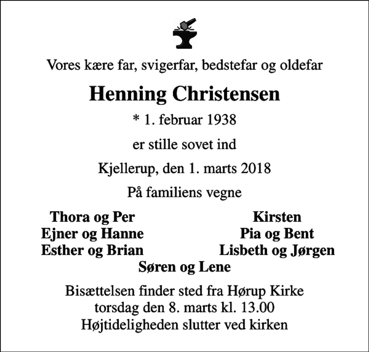 <p>Vores kære far, svigerfar, bedstefar og oldefar<br />Henning Christensen<br />* 1. februar 1938<br />er stille sovet ind<br />Kjellerup, den 1. marts 2018<br />På familiens vegne<br />Thora og Per<br />Kirsten<br />Ejner og Hanne<br />Pia og Bent<br />Esther og Brian<br />Lisbeth og Jørgen<br />Bisættelsen finder sted fra Hørup Kirke torsdag den 8. marts kl. 13.00 Højtideligheden slutter ved kirken</p>
