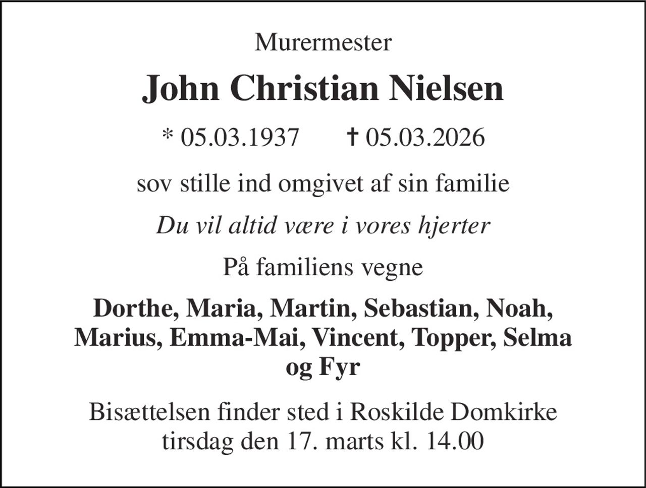 Murermester 
John Christian Nielsen 
*​ 05.03.1937       ✝​ 05.03.2026 
sov stille ind omgivet af sin familie 
Du vil altid være i vores hjerter 
På familiens vegne 
Dorthe, Maria, Martin, Sebastian, Noah, Marius, Emma-Mai, Vincent, Topper, Selma og Fyr 
Bisættelsen​ finder sted i Roskilde Domkirke​ tirsdag den 17. marts​ kl. 14.00