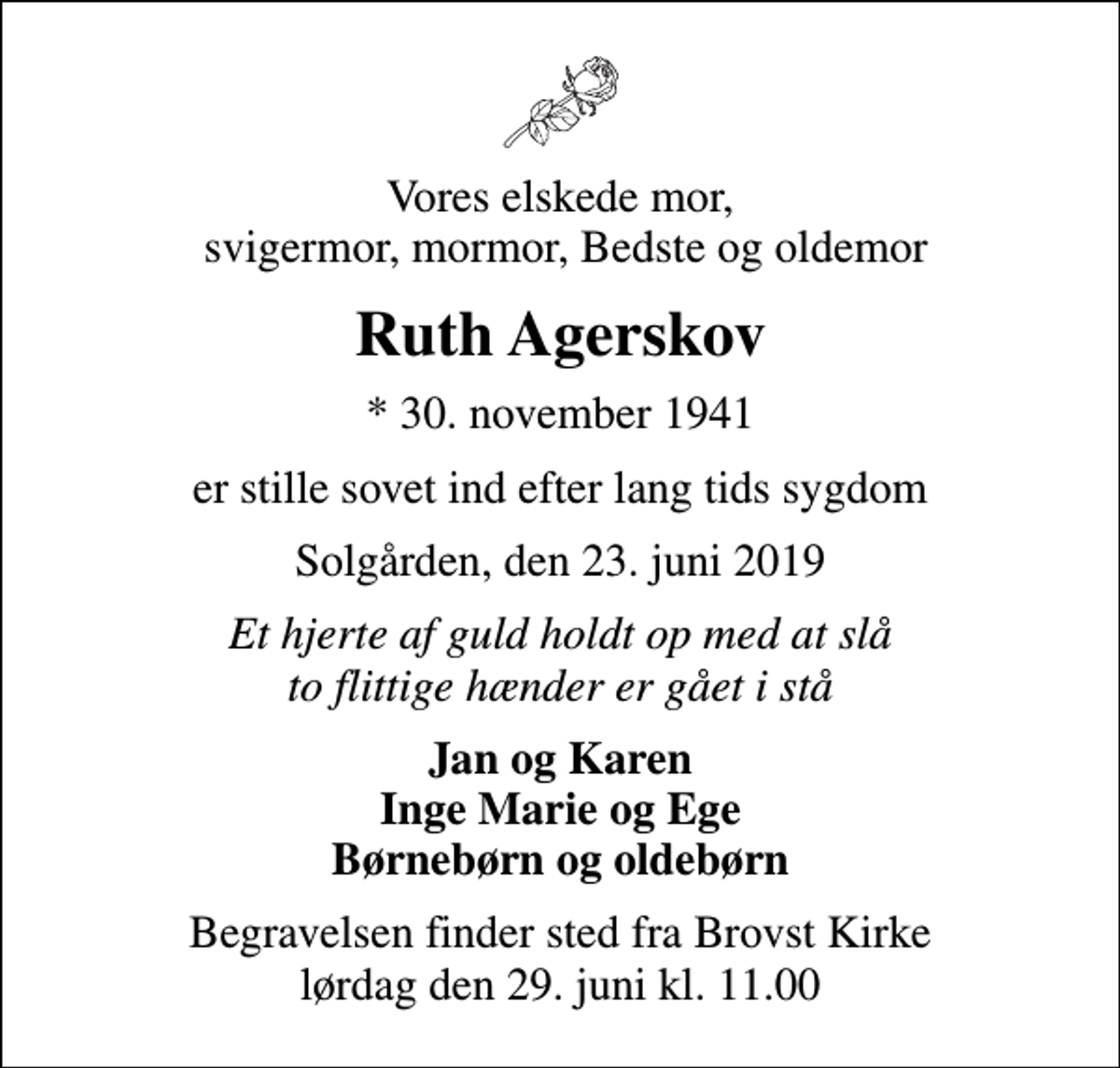 <p>Vores elskede mor, svigermor, mormor, Bedste og oldemor<br />Ruth Agerskov<br />* 30. november 1941<br />er stille sovet ind efter lang tids sygdom<br />Solgården, den 23. juni 2019<br />Et hjerte af guld holdt op med at slå to flittige hænder er gået i stå<br />Jan og Karen Inge Marie og Ege Børnebørn og oldebørn<br />Begravelsen finder sted fra Brovst Kirke lørdag den 29. juni kl. 11.00</p>