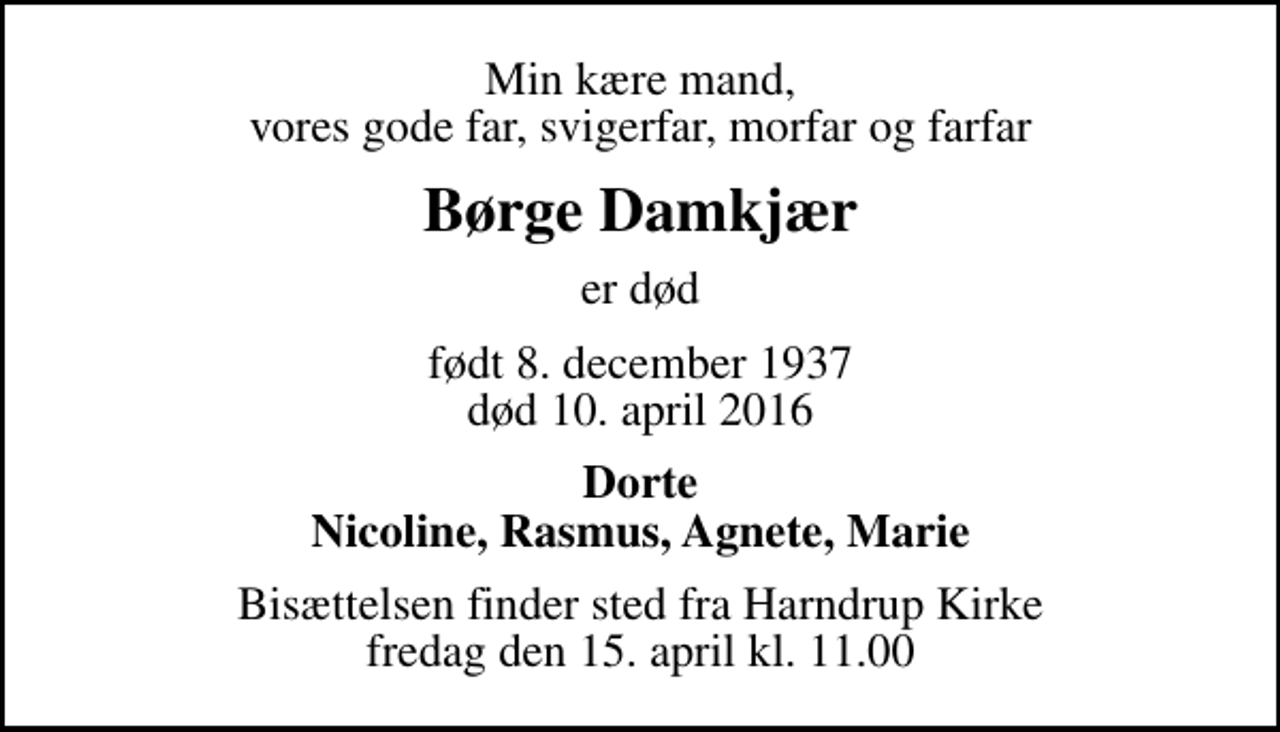 <p>Min kære mand, vores gode far, svigerfar, morfar og farfar<br />Børge Damkjær<br />er død<br />født 8. december 1937<br />død 10. april 2016<br />Dorte Nicoline, Rasmus, Agnete, Marie<br />Bisættelsen finder sted fra Harndrup Kirke fredag den 15. april kl. 11.00</p>