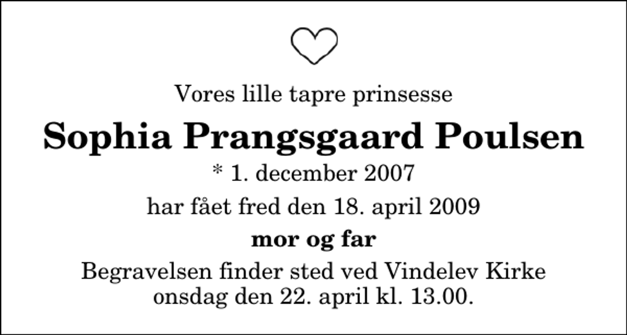 <p>Vores lille tapre prinsesse<br />Sophia Prangsgaard Poulsen<br />* 1. december 2007<br />har fået fred den 18. april 2009<br />mor og far<br />Begravelsen finder sted ved Vindelev Kirke onsdag den 22. april kl. 13.00</p>
