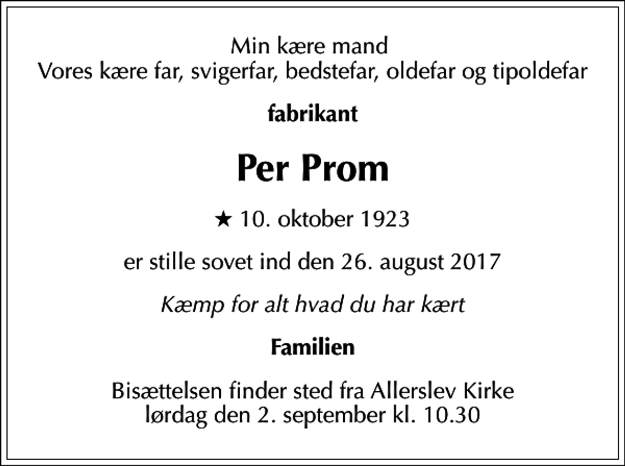 <p>Min kære mand Vores kære far, svigerfar, bedstefar, oldefar og tipoldefar<br />fabrikant<br />Per Prom<br />* 10. oktober 1923<br />er stille sovet ind den 26. august 2017<br />Kæmp for alt hvad du har kært<br />Familien<br />Bisættelsen finder sted fra Allerslev Kirke lørdag den 2. september kl. 10.30</p>