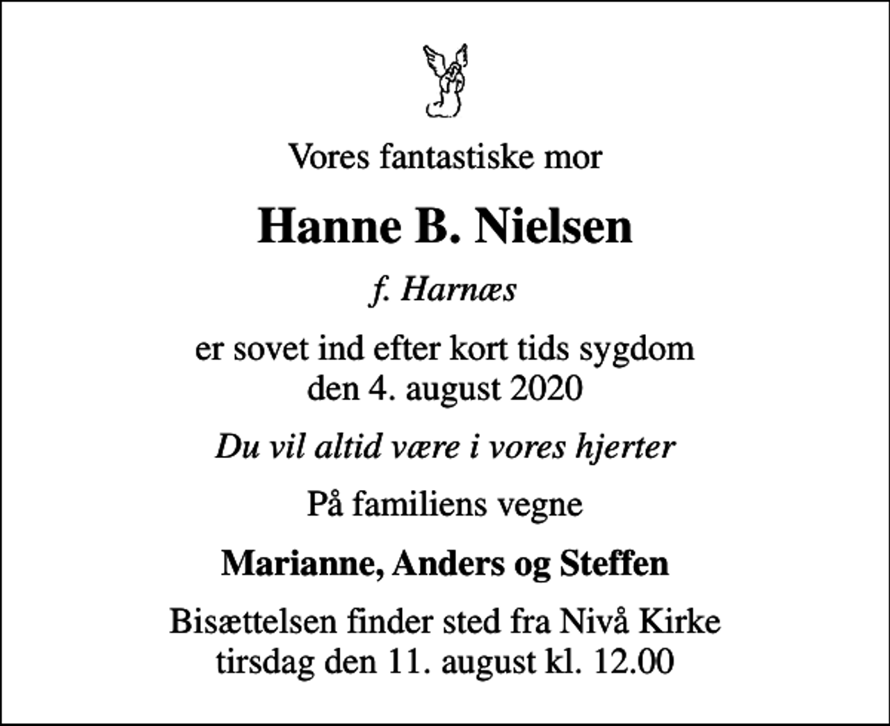 <p>Vores fantastiske mor<br />Hanne B. Nielsen<br />f. Harnæs<br />er sovet ind efter kort tids sygdom den 4. august 2020<br />Du vil altid være i vores hjerter<br />På familiens vegne<br />Marianne, Anders og Steffen<br />Bisættelsen finder sted fra Nivå Kirke tirsdag den 11. august kl. 12.00</p>