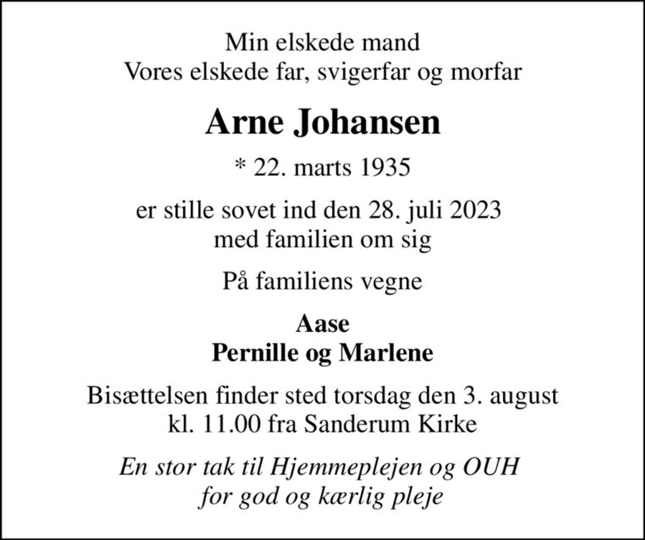Min elskede mand Vores elskede far, svigerfar og morfar
Arne Johansen
* 22. marts 1935
er stille sovet ind den 28. juli 2023  med familien om sig
På familiens vegne
Aase Pernille og Marlene
Bisættelsen finder sted torsdag den 3. august kl. 11.00 fra Sanderum Kirke
En stor tak til Hjemmeplejen og OUH  for god og kærlig pleje