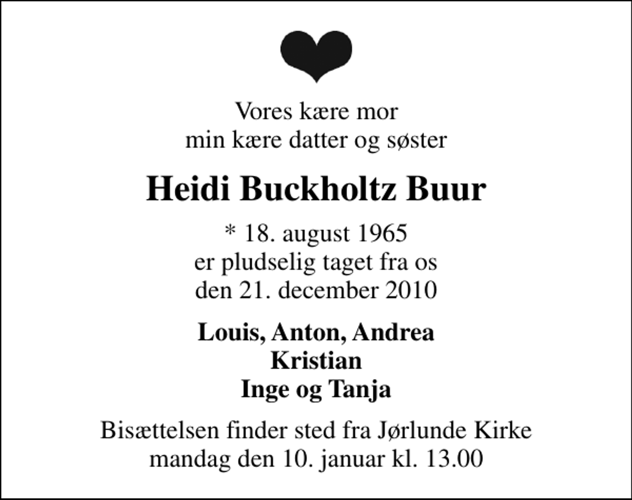 <p>Vores kære mor min kære datter og søster<br />Heidi Buckholtz Buur<br />* 18. august 1965 er pludselig taget fra os den 21. december 2010<br />Louis, Anton, Andrea Kristian Inge og Tanja<br />Bisættelsen finder sted fra Jørlunde Kirke mandag den 10. januar kl. 13.00</p>