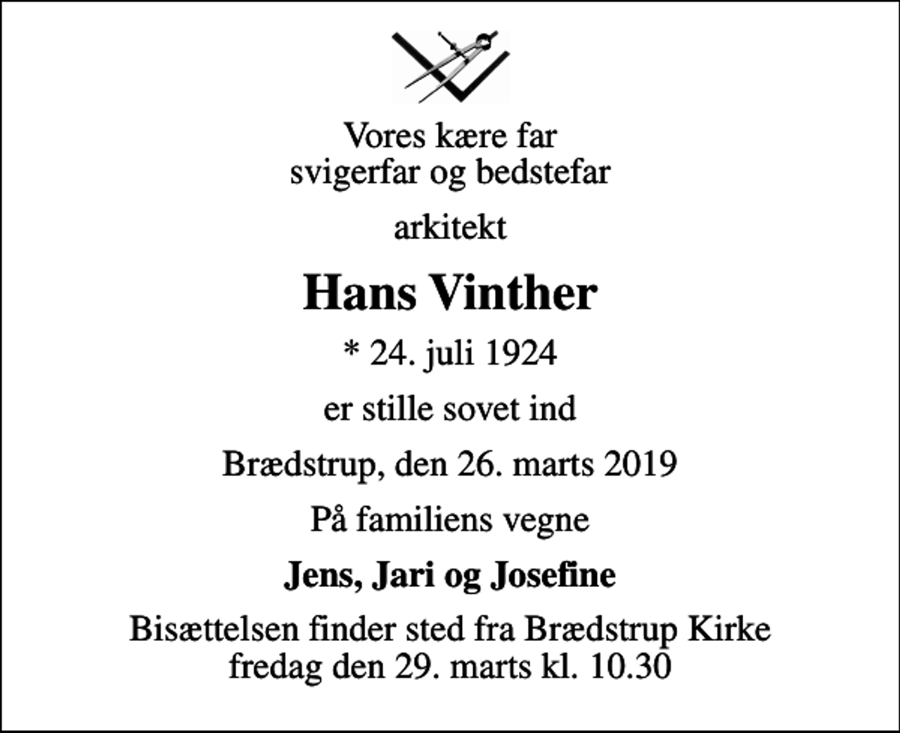 <p>Vores kære far svigerfar og bedstefar<br />arkitekt<br />Hans Vinther<br />* 24. juli 1924<br />er stille sovet ind<br />Brædstrup, den 26. marts 2019<br />På familiens vegne<br />Jens, Jari og Josefine<br />Bisættelsen finder sted fra Brædstrup Kirke fredag den 29. marts kl. 10.30</p>