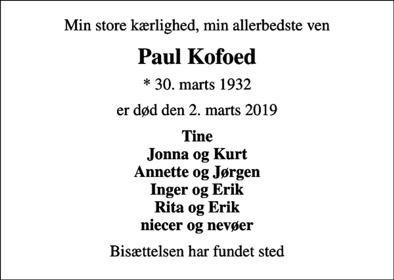 <p>Min store kærlighed, min allerbedste ven<br />Paul Kofoed<br />* 30. marts 1932<br />er død den 2. marts 2019<br />Tine Jonna og Kurt Annette og Jørgen Inger og Erik Rita og Erik niecer og nevøer<br />Bisættelsen har fundet sted</p>
