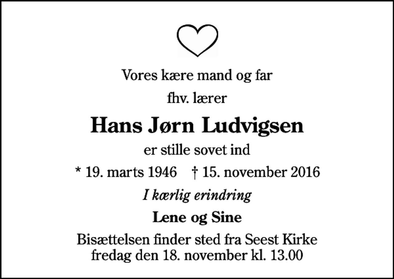 <p>Vores kære mand og far<br />fhv. lærer<br />Hans Jørn Ludvigsen<br />er stille sovet ind<br />* 19. marts 1946 ✝ 15. november 2016<br />I kærlig erindring<br />Lene og Sine<br />Bisættelsen finder sted fra Seest Kirke fredag den 18. november kl. 13.00</p>