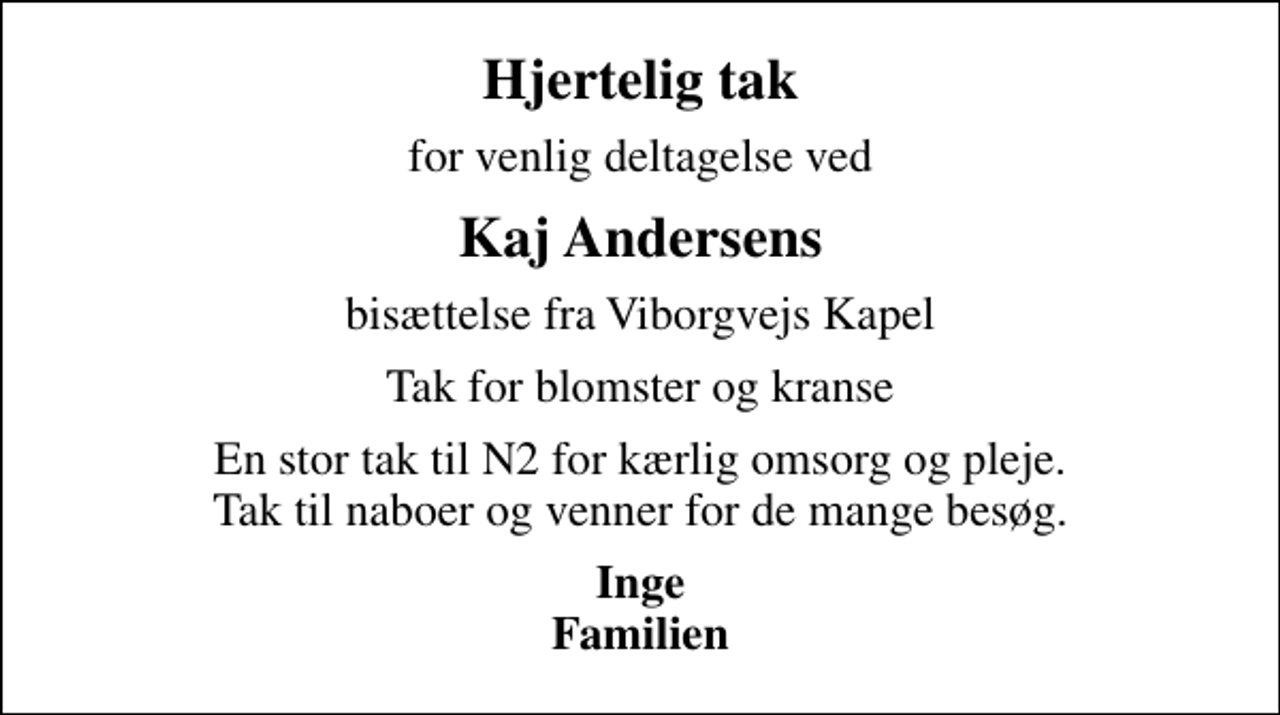 <p>Hjertelig tak<br />for venlig deltagelse ved<br />Kaj Andersens<br />bisættelse fra Viborgvejs Kapel<br />Tak for blomster og kranse<br />En stor tak til N2 for kærlig omsorg og pleje. Tak til naboer og venner for de mange besøg.<br />Inge Familien</p>