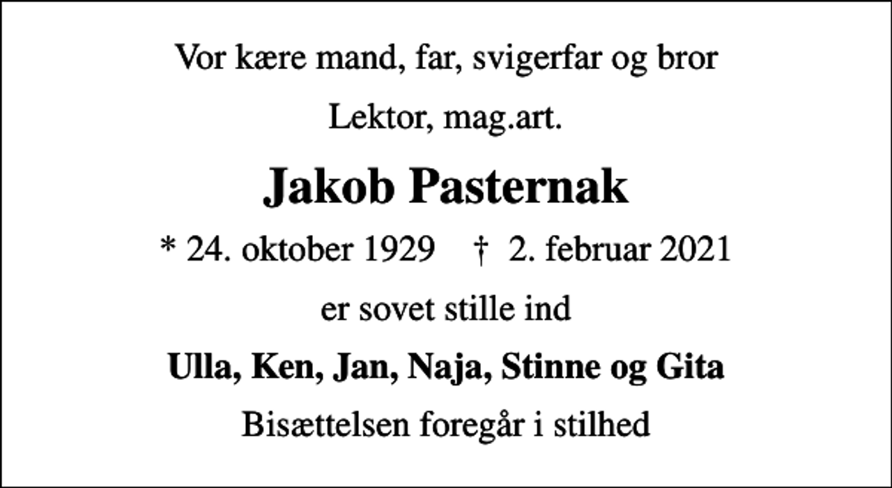<p>Vor kære mand, far, svigerfar og bror<br />Lektor, mag.art.<br />Jakob Pasternak<br />* 24. oktober 1929 ✝ 2. februar 2021<br />er sovet stille ind<br />Ulla, Ken, Jan, Naja, Stinne og Gita<br />Bisættelsen foregår i stilhed</p>