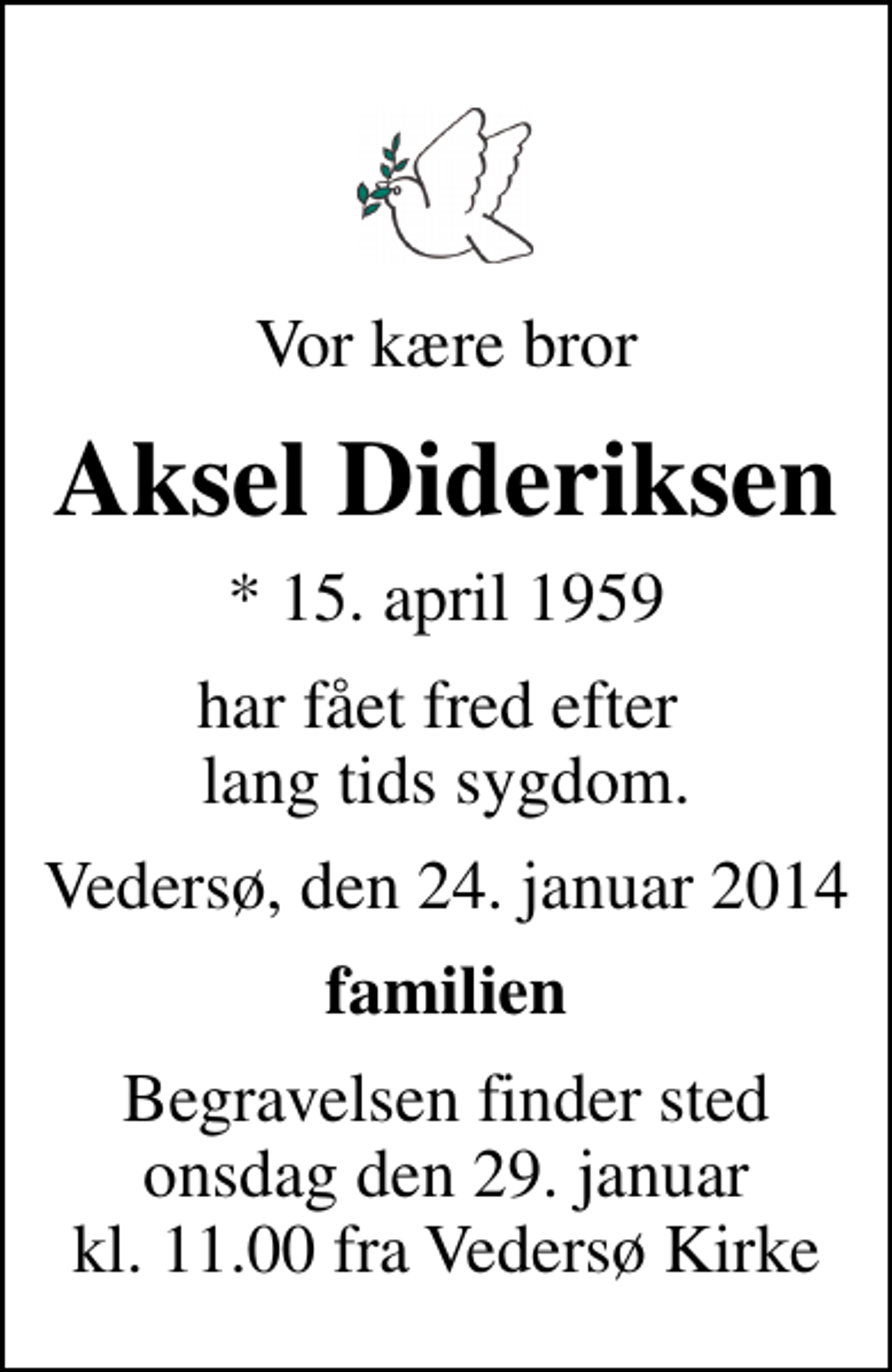 <p>Vor kære bror<br />Aksel Dideriksen<br />* 15. april 1959<br />har fået fred efter lang tids sygdom.<br />Vedersø, den 24. januar 2014<br />familien<br />Begravelsen finder sted onsdag den 29. januar kl. 11.00 fra Vedersø Kirke</p>