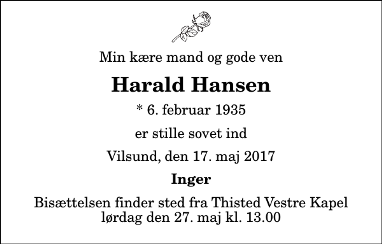 <p>Min kære mand og gode ven<br />Harald Hansen<br />* 6. februar 1935<br />er stille sovet ind<br />Vilsund, den 17. maj 2017<br />Inger<br />Bisættelsen finder sted fra Thisted Vestre Kapel lørdag den 27. maj kl. 13.00</p>
