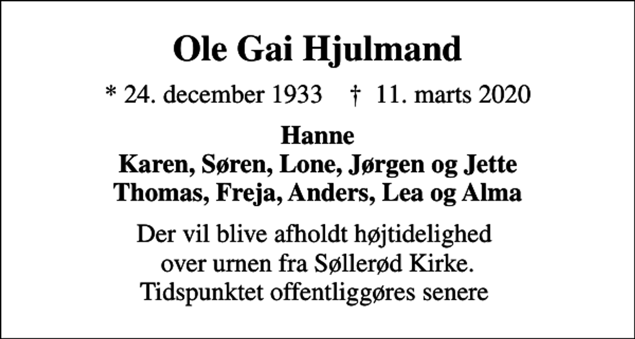 <p>Ole Gai Hjulmand<br />* 24. december 1933 ✝ 11. marts 2020<br />Hanne Karen, Søren, Lone, Jørgen og Jette Thomas, Freja, Anders, Lea og Alma<br />Der vil blive afholdt højtidelighed over urnen fra Søllerød Kirke. Tidspunktet offentliggøres senere</p>