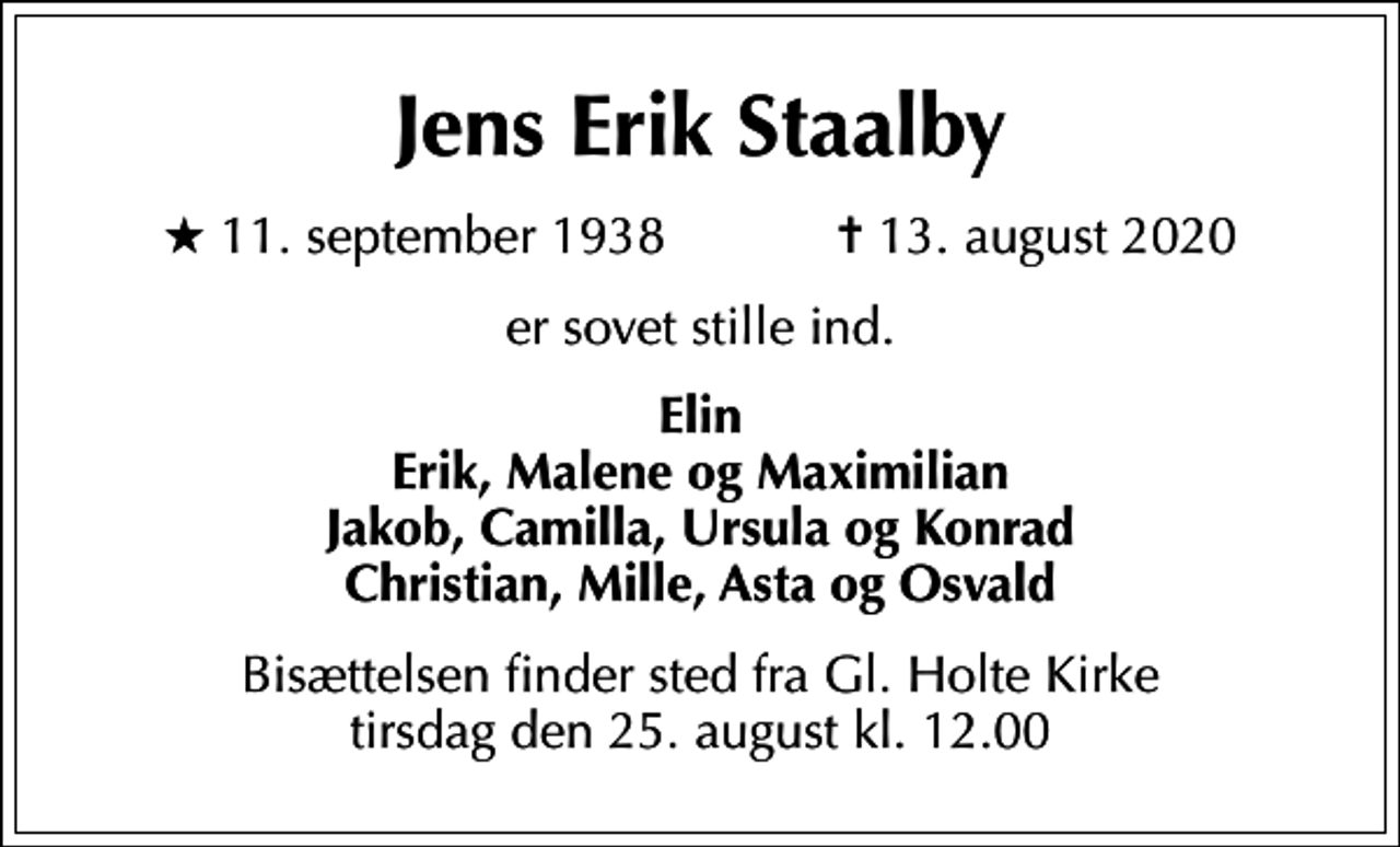 <p>Jens Erik Staalby<br />* 11. september 1938 ✝ 13. august 2020<br />er sovet stille ind.<br />Elin Erik, Malene og Maximilian Jakob, Camilla, Ursula og Konrad Christian, Mille, Asta og Osvald<br />Bisættelsen finder sted fra Gl. Holte Kirke tirsdag den 25. august kl. 12.00</p>