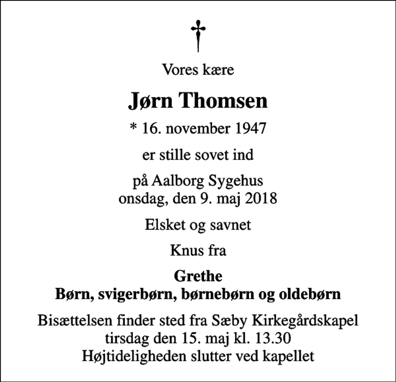 <p>Vores kære<br />Jørn Thomsen<br />* 16. november 1947<br />er stille sovet ind<br />på Aalborg Sygehus onsdag, den 9. maj 2018<br />Elsket og savnet<br />Knus fra<br />Grethe Børn, svigerbørn, børnebørn og oldebørn<br />Bisættelsen finder sted fra Sæby Kirkegårdskapel tirsdag den 15. maj kl. 13.30 Højtideligheden slutter ved kapellet</p>