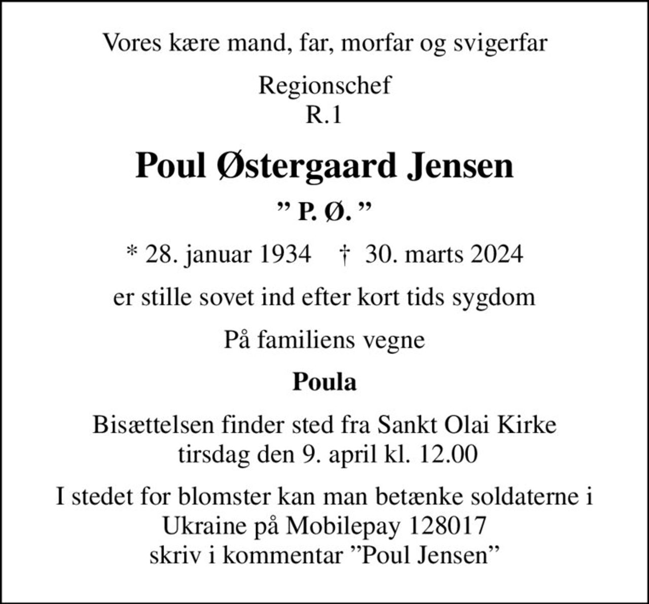 Vores kære mand, far, morfar og svigerfar
Regionschef R.1
Poul Østergaard Jensen
 P. Ø. 
* 28. januar 1934    ✝ 30. marts 2024
er stille sovet ind efter kort tids sygdom
På familiens vegne
Poula
Bisættelsen finder sted fra Sankt Olai Kirke  tirsdag den 9. april kl. 12.00
I stedet for blomster kan man betænke soldaterne i Ukraine på Mobilepay 128017 skriv i kommentar Poul Jensen