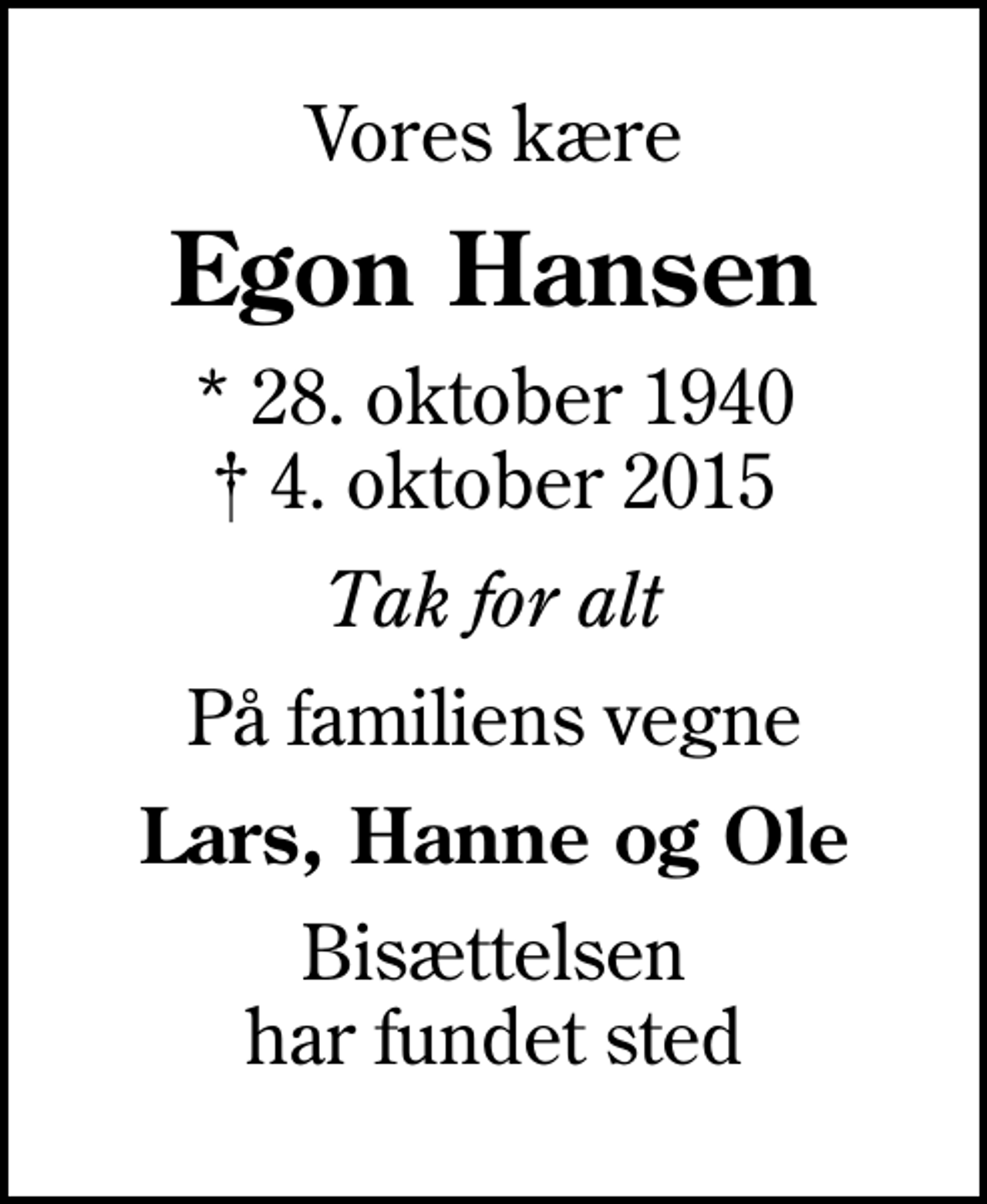 <p>Vores kære<br />Egon Hansen<br />* 28. oktober 1940<br />✝ 4. oktober 2015<br />Tak for alt<br />På familiens vegne<br />Lars, Hanne og Ole<br />Bisættelsen har fundet sted</p>