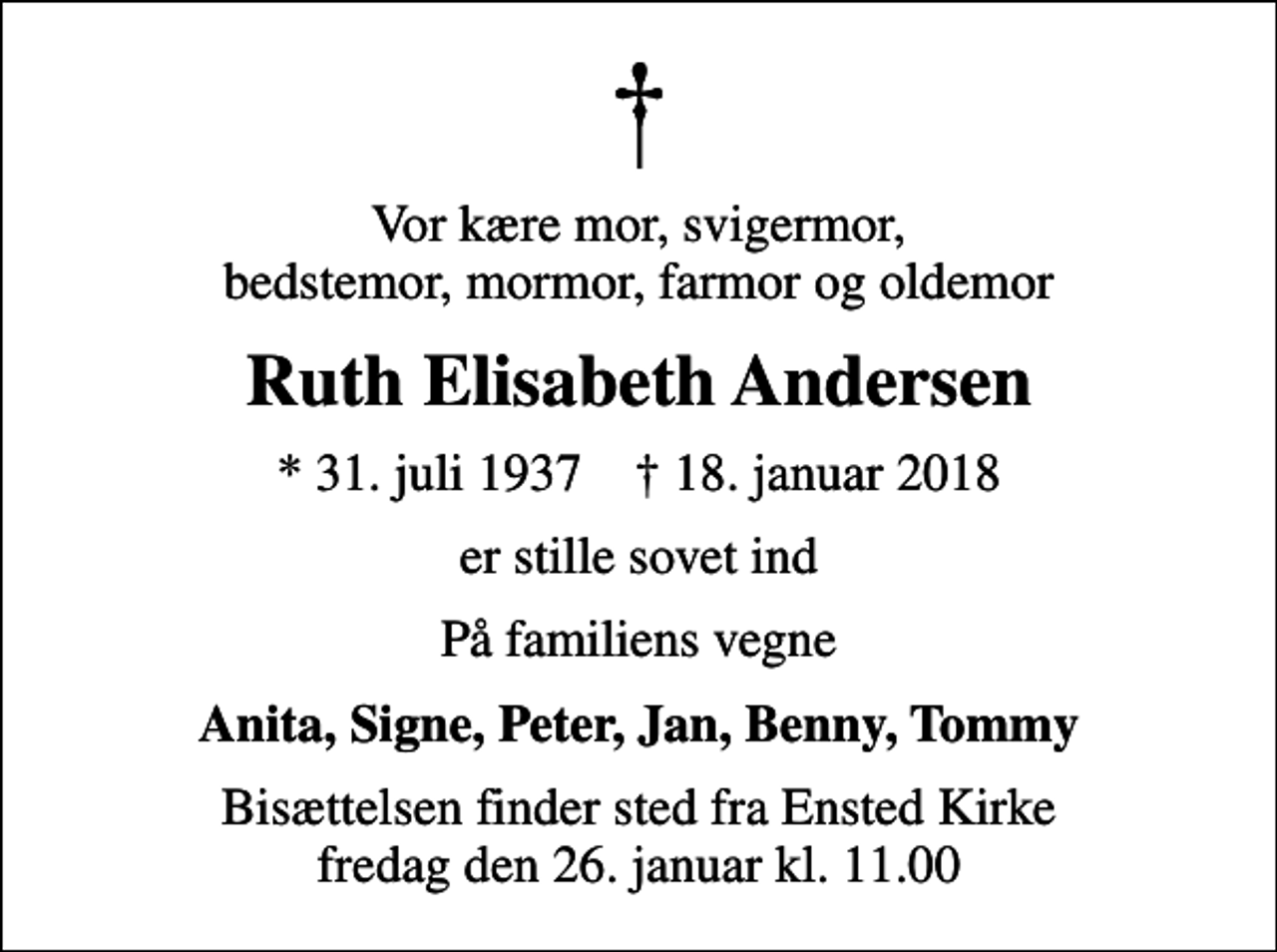 <p>Vor kære mor, svigermor, bedstemor, mormor, farmor og oldemor<br />Ruth Elisabeth Andersen<br />* 31. juli 1937 ✝ 18. januar 2018<br />er stille sovet ind<br />På familiens vegne<br />Anita, Signe, Peter, Jan, Benny, Tommy<br />Bisættelsen finder sted fra Ensted Kirke fredag den 26. januar kl. 11.00</p>