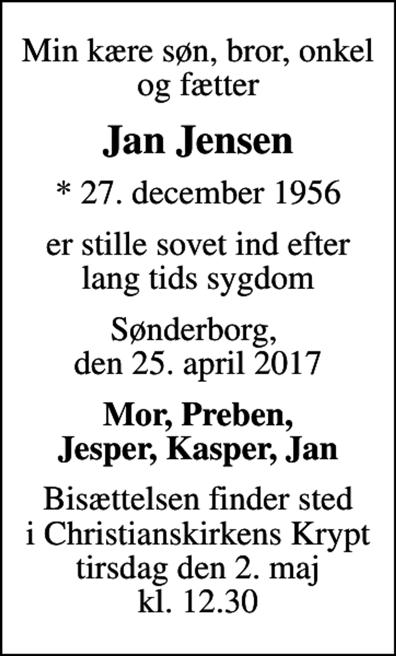 <p>Min kære søn, bror, onkel og fætter<br />Jan Jensen<br />* 27. december 1956<br />er stille sovet ind efter lang tids sygdom<br />Sønderborg, den 25. april 2017<br />Mor, Preben, Jesper, Kasper, Jan<br />Bisættelsen finder sted i Christianskirkens Krypt tirsdag den 2. maj kl. 12.30</p>