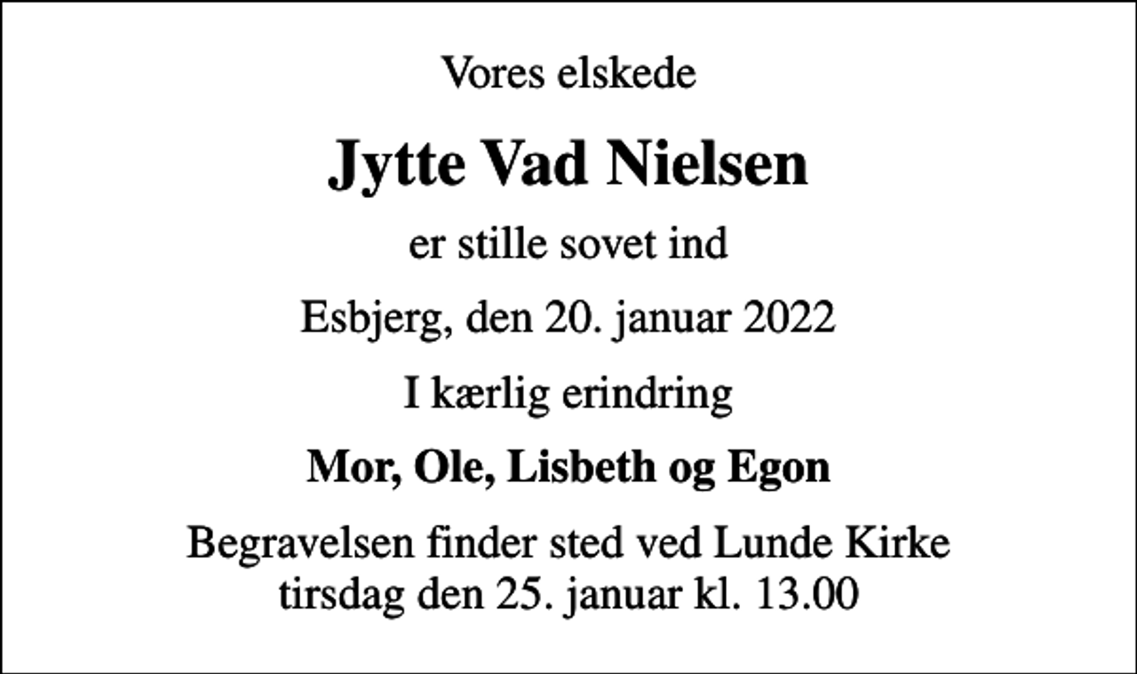 <p>Vores elskede<br />Jytte Vad Nielsen<br />er stille sovet ind<br />Esbjerg, den 20. januar 2022<br />I kærlig erindring<br />Mor, Ole, Lisbeth og Egon<br />Begravelsen finder sted ved Lunde Kirke tirsdag den 25. januar kl. 13.00</p>