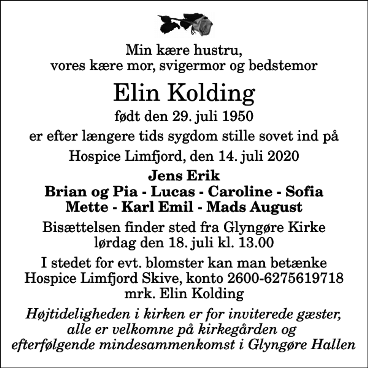 <p>Min kære hustru, vores kære mor, svigermor og bedstemor<br />Elin Kolding<br />født den 29. juli 1950<br />er efter længere tids sygdom stille sovet ind på<br />Hospice Limfjord, den 14. juli 2020<br />Jens Erik Brian og Pia - Lucas - Caroline - Sofia Mette - Karl Emil - Mads August<br />Bisættelsen finder sted fra Glyngøre Kirke lørdag den 18. juli kl. 13.00<br />I stedet for evt. blomster kan man betænke<br />Hospice Limfjord Skive konto2600-6275619718mrk. Elin<br />Kolding<br />Højtideligheden i kirken er for inviterede gæster, alle er velkomne på kirkegården og efterfølgende mindesammenkomst i Glyngøre Hallen</p>