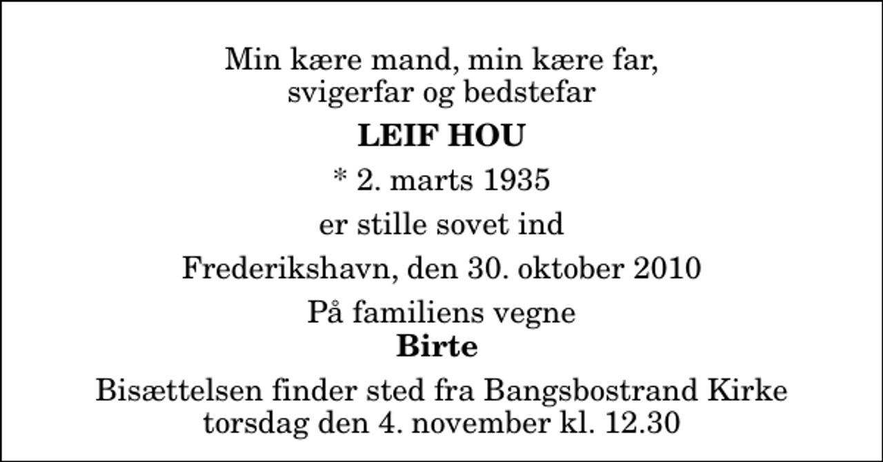 <p>Min kære mand, min kære far, svigerfar og bedstefar<br />Leif Hou<br />* 2. marts 1935<br />er stille sovet ind<br />Frederikshavn, den 30. oktober 2010<br />På familiens vegne<br />Birte<br />Bisættelsen finder sted fra Bangsbostrand Kirke torsdag den 4. november kl. 12.30</p>