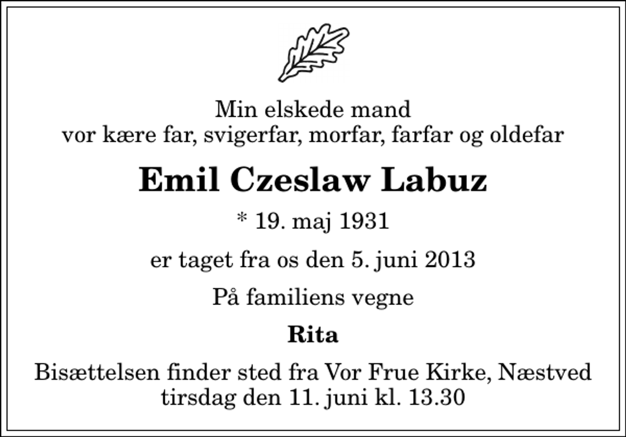 <p>Min elskede mand vor kære far, svigerfar, morfar, farfar og oldefar<br />Emil Czeslaw Labuz<br />* 19. maj 1931<br />er taget fra os den 5. juni 2013<br />På familiens vegne<br />Rita<br />Bisættelsen finder sted fra Vor Frue Kirke, Næstved tirsdag den 11. juni kl. 13.30</p>