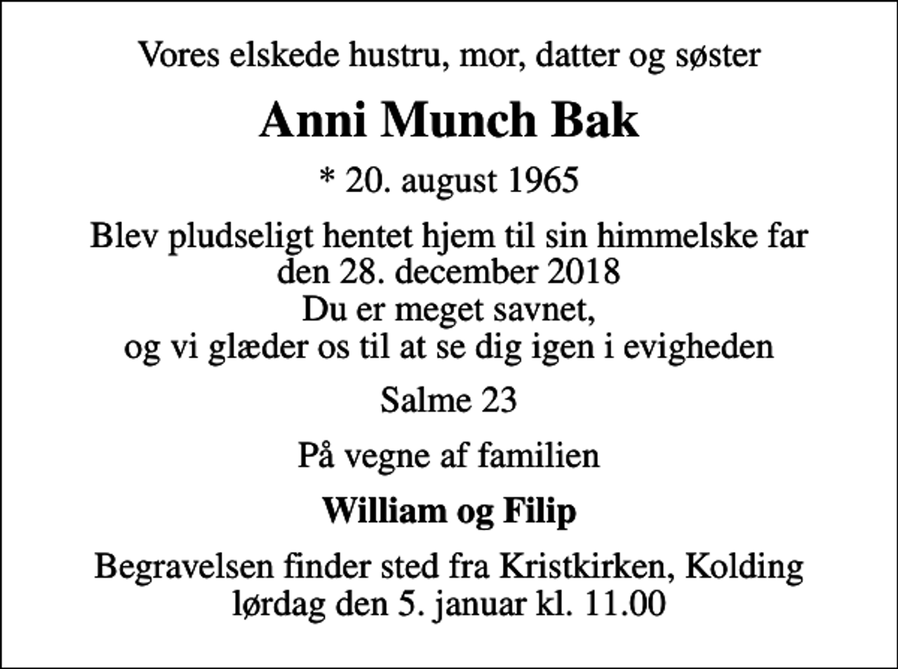 <p>Vores elskede hustru, mor, datter og søster<br />Anni Munch Bak<br />* 20. august 1965<br />Blev pludseligt hentet hjem til sin himmelske far den 28. december 2018 Du er meget savnet, og vi glæder os til at se dig igen i evigheden<br />Salme 23<br />På vegne af familien<br />William og Filip<br />Begravelsen finder sted fra Kristkirken, Kolding lørdag den 5. januar kl. 11.00</p>