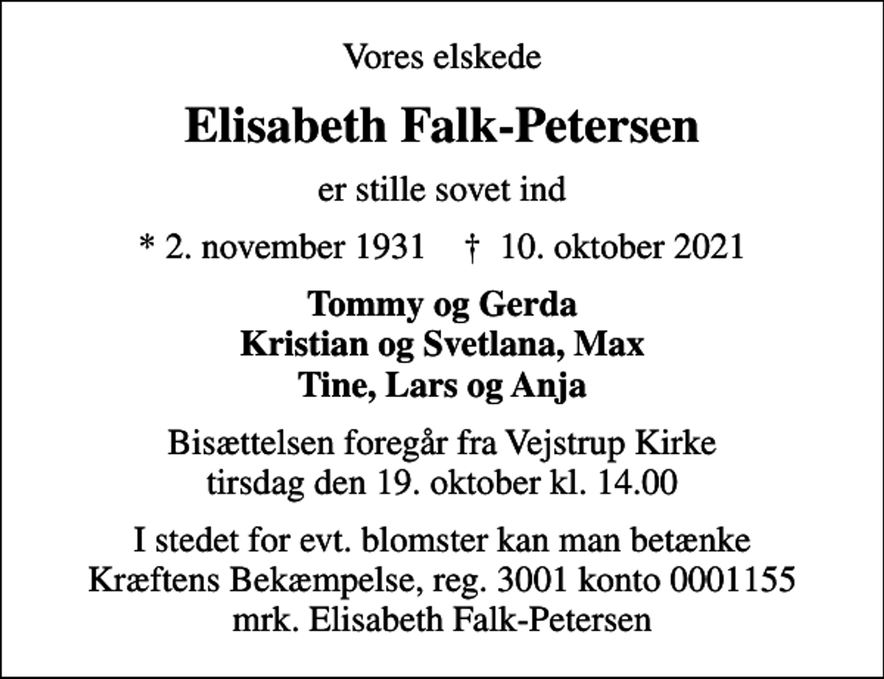<p>Vores elskede<br />Elisabeth Falk-Petersen<br />er stille sovet ind<br />* 2. november 1931 ✝ 10. oktober 2021<br />Tommy og Gerda Kristian og Svetlana, Max Tine, Lars og Anja<br />Bisættelsen foregår fra Vejstrup Kirke tirsdag den 19. oktober kl. 14.00<br />I stedet for evt. blomster kan man betænke<br />Kræftens Bekæmpelse reg.3001konto0001155mrk. Elisabeth<br />Falk-Petersen</p>