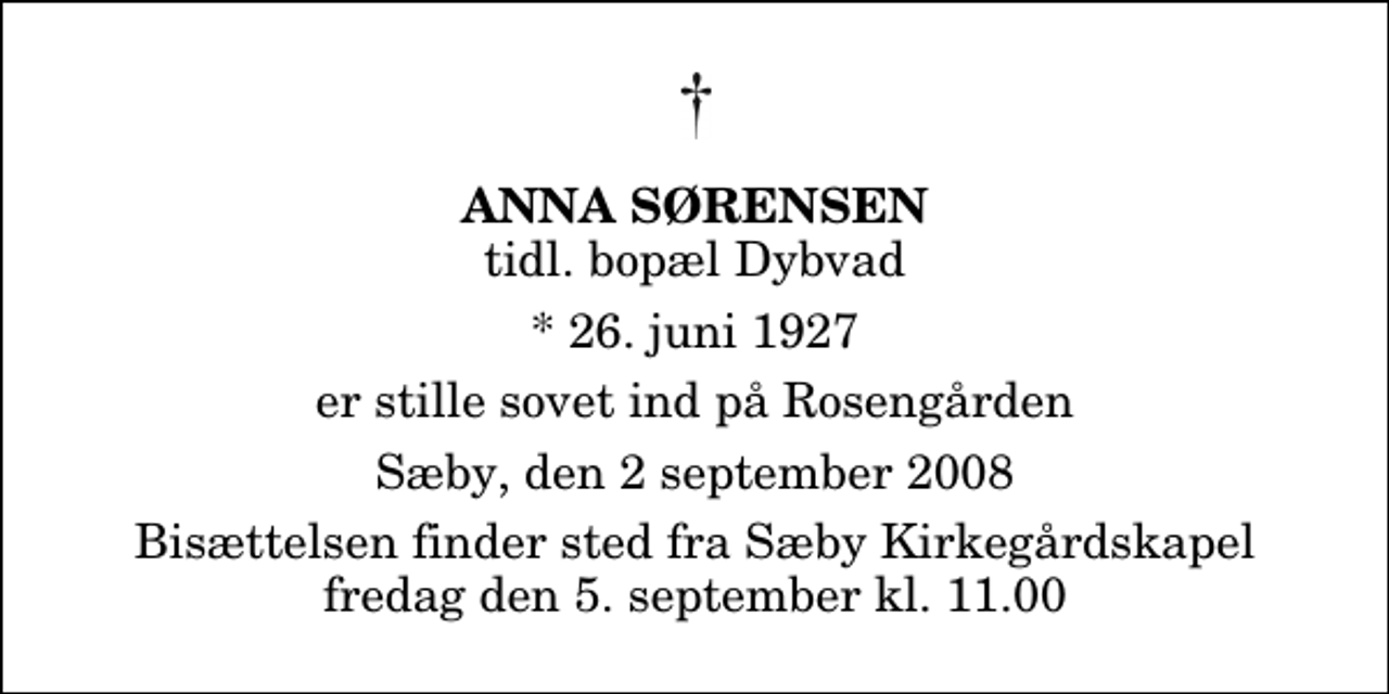 <p>Anna Sørensen<br />tidl. bopæl Dybvad<br />* 26. juni 1927<br />er stille sovet ind på Rosengården<br />Sæby, den 2 september 2008<br />Bisættelsen finder sted fra Sæby Kirkegårdskapel fredag den 5. september kl. 11.00</p>