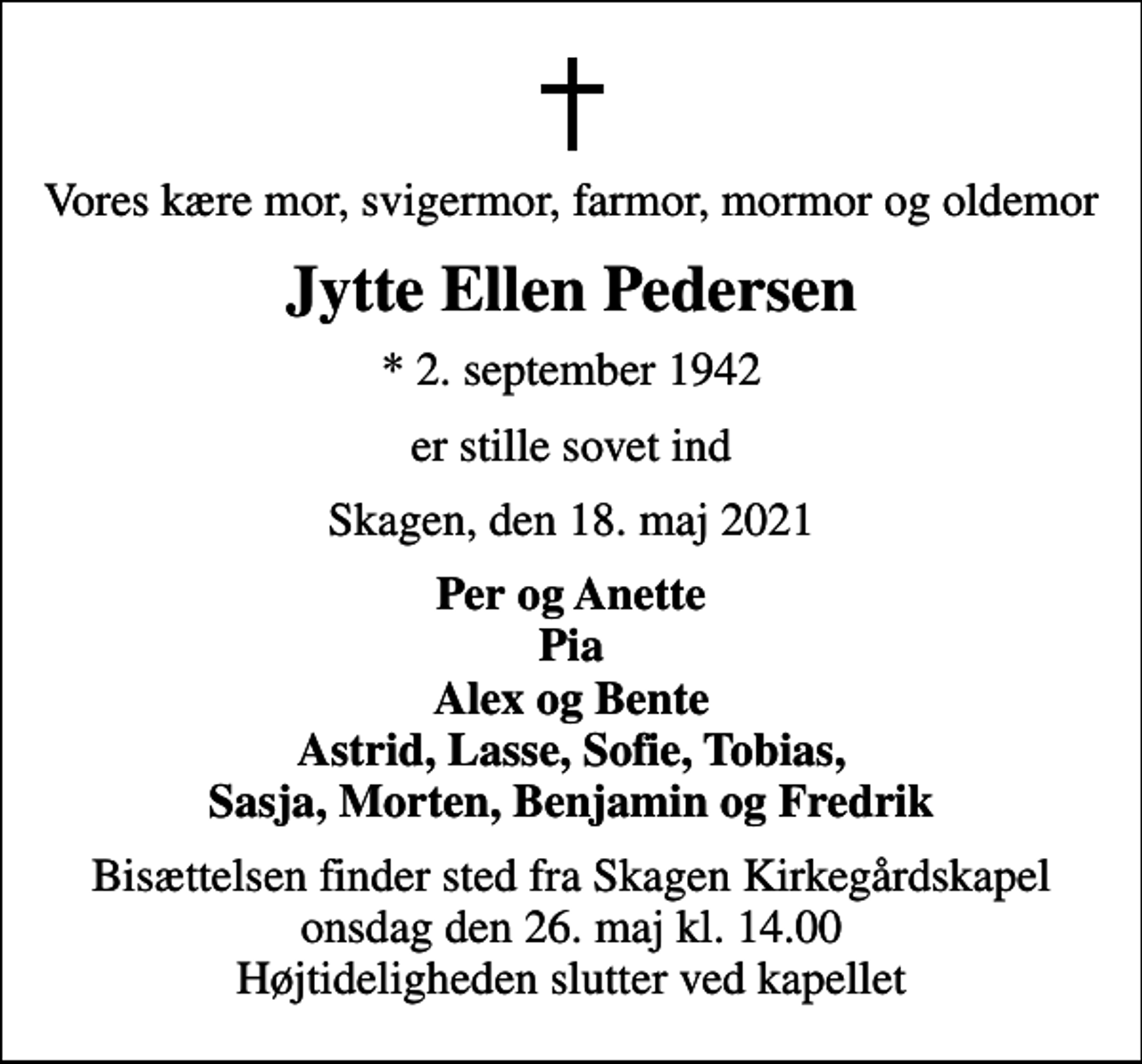 <p>Vores kære mor, svigermor, farmor, mormor og oldemor<br />Jytte Ellen Pedersen<br />* 2. september 1942<br />er stille sovet ind<br />Skagen, den 18. maj 2021<br />Per og Anette Pia Alex og Bente Astrid, Lasse, Sofie, Tobias, Sasja, Morten, Benjamin og Fredrik<br />Bisættelsen finder sted fra Skagen Kirkegårdskapel onsdag den 26. maj kl. 14.00 Højtideligheden slutter ved kapellet</p>