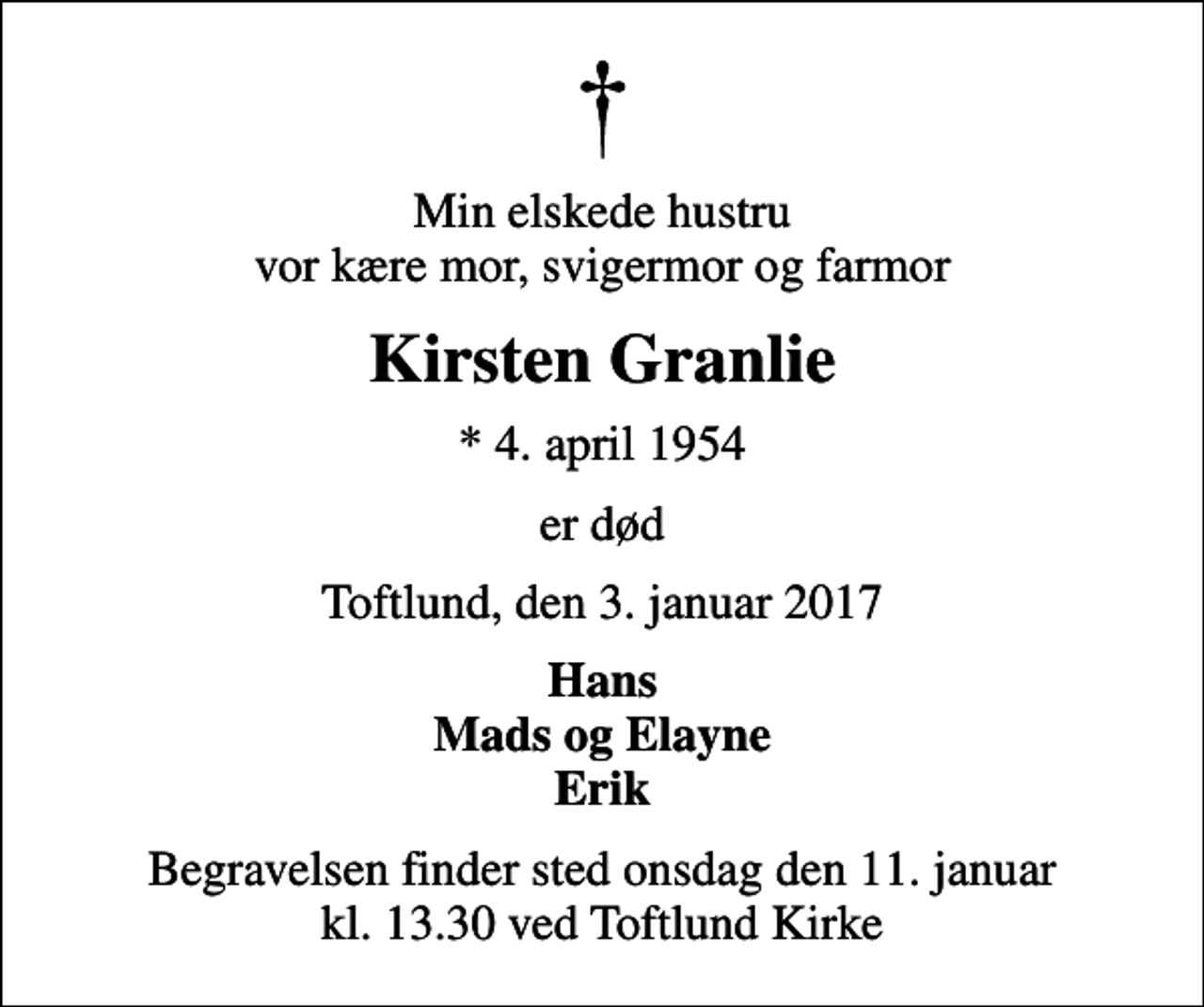 <p>Min elskede hustru vor kære mor, svigermor og farmor<br />Kirsten Granlie<br />* 4. april 1954<br />er død<br />Toftlund, den 3. januar 2017<br />Hans Mads og Elayne Erik<br />Begravelsen finder sted onsdag den 11. januar kl. 13.30 ved Toftlund Kirke</p>