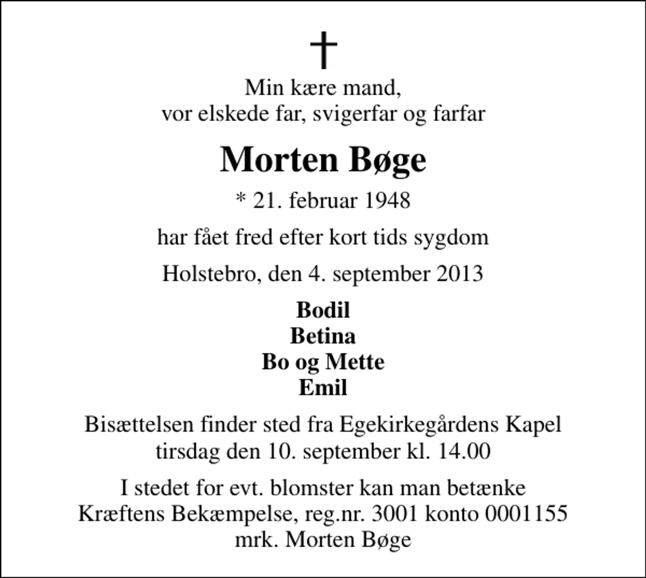 <p>Min kære mand, vor elskede far, svigerfar og farfar<br />Morten Bøge<br />* 21. februar 1948<br />har fået fred efter kort tids sygdom<br />Holstebro, den 4. september 2013<br />Bodil Betina Bo og Mette Emil<br />Bisættelsen finder sted fra Egekirkegårdens Kapel tirsdag den 10. september kl. 14.00<br />I stedet for evt. blomster kan man betænke<br />Kræftens Bekæmpelse reg.4183konto0001155mrk. Morten<br />Bøge</p>