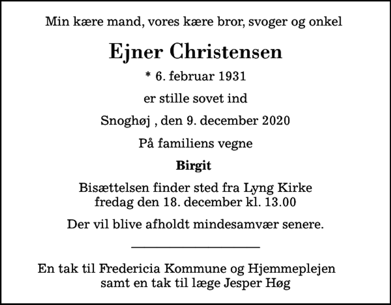 <p>Min kære mand, vores kære bror, svoger og onkel<br />Ejner Christensen<br />* 6. februar 1931<br />er stille sovet ind<br />Snoghøj , den 9. december 2020<br />På familiens vegne<br />Birgit<br />Bisættelsen finder sted fra Lyng Kirke fredag den 18. december kl. 13.00<br />Der vil blive afholdt mindesamvær senere.<br />En tak til Fredericia Kommune og Hjemmeplejen samt en tak til læge Jesper Høg</p>