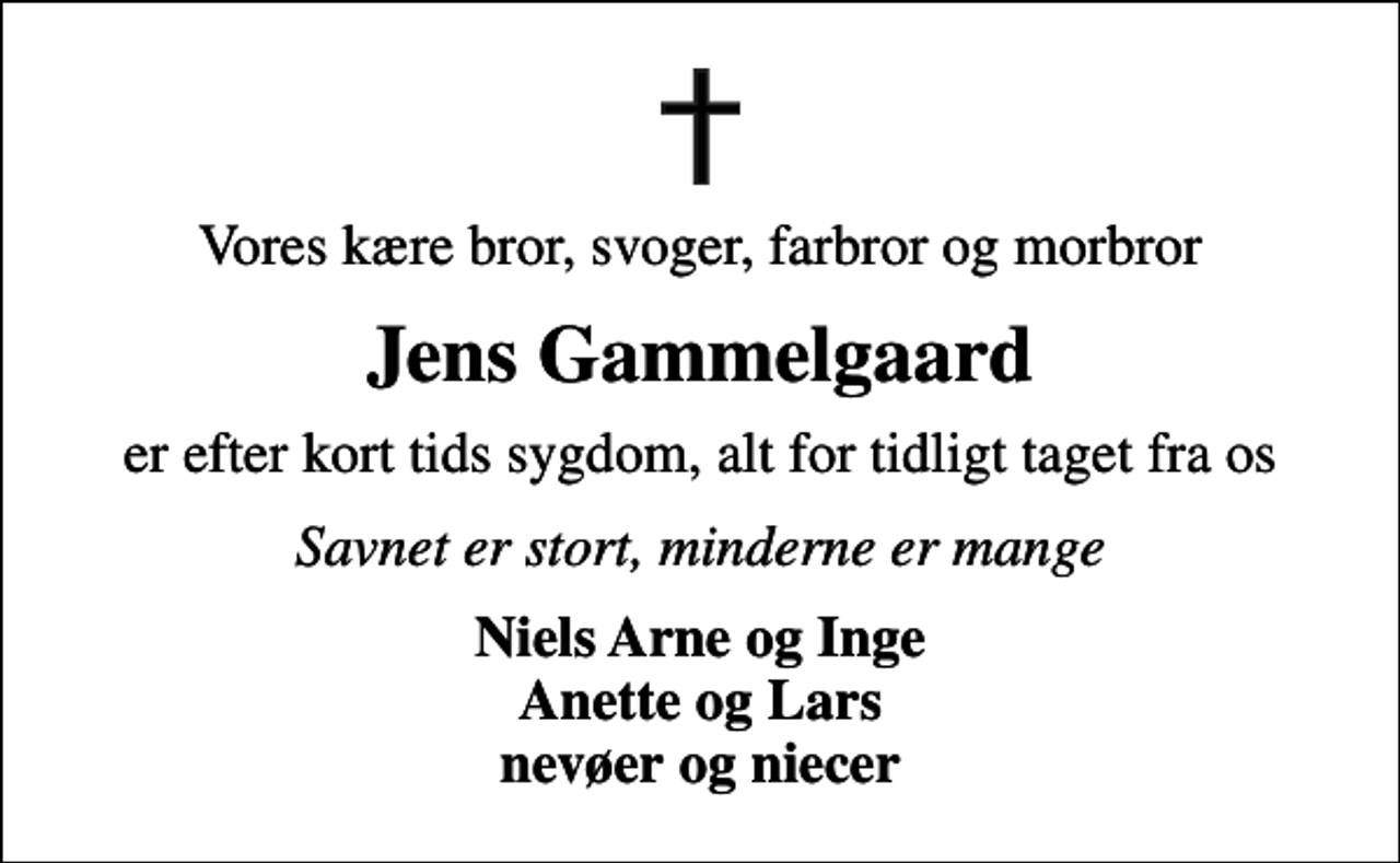 <p>Vores kære bror, svoger, farbror og morbror<br />Jens Gammelgaard<br />er efter kort tids sygdom, alt for tidligt taget fra os<br />Savnet er stort, minderne er mange<br />Niels Arne og Inge Anette og Lars nevøer og niecer</p>