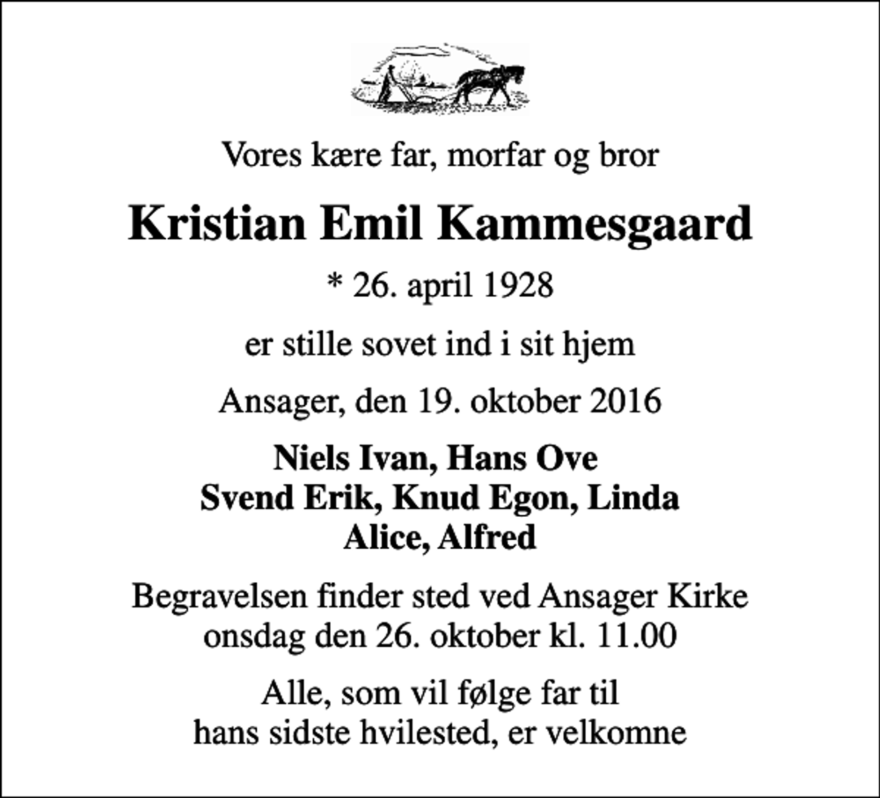 <p>Vores kære far, morfar og bror<br />Kristian Emil Kammesgaard<br />* 26. april 1928<br />er stille sovet ind i sit hjem<br />Ansager, den 19. oktober 2016<br />Niels Ivan, Hans Ove Svend Erik, Knud Egon, Linda Alice, Alfred<br />Begravelsen finder sted ved Ansager Kirke onsdag den 26. oktober kl. 11.00<br />Alle, som vil følge far til hans sidste hvilested, er velkomne</p>