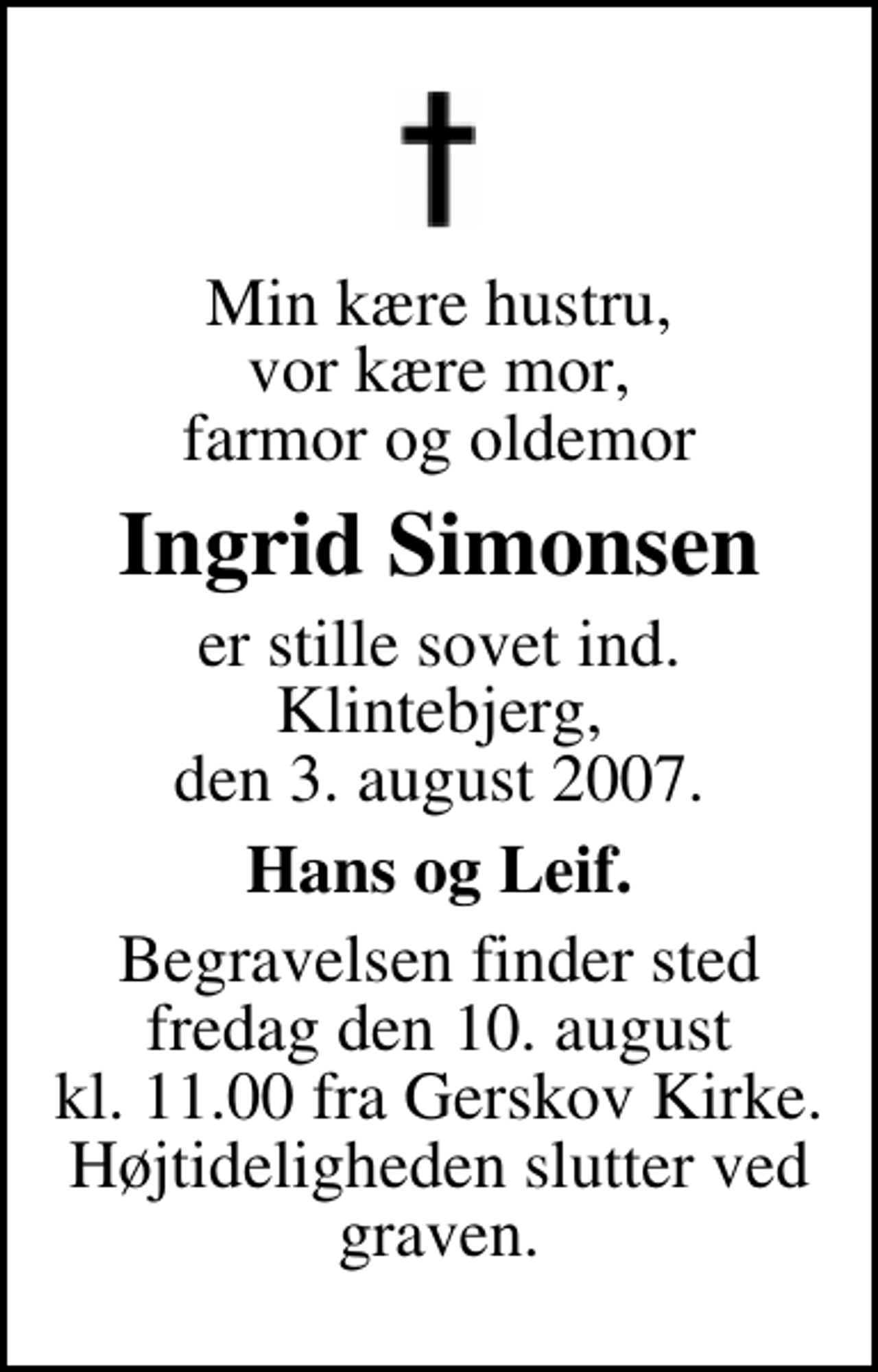 <p>Min kære hustru, vor kære mor, farmor og oldemor<br />Ingrid Simonsen<br />er stille sovet ind. Klintebjerg, den 3. august 2007.<br />Hans og Leif.<br />Begravelsen finder sted fredag den 10. august kl. 11.00 fra Gerskov Kirke Højtideligheden slutter ved graven.</p>