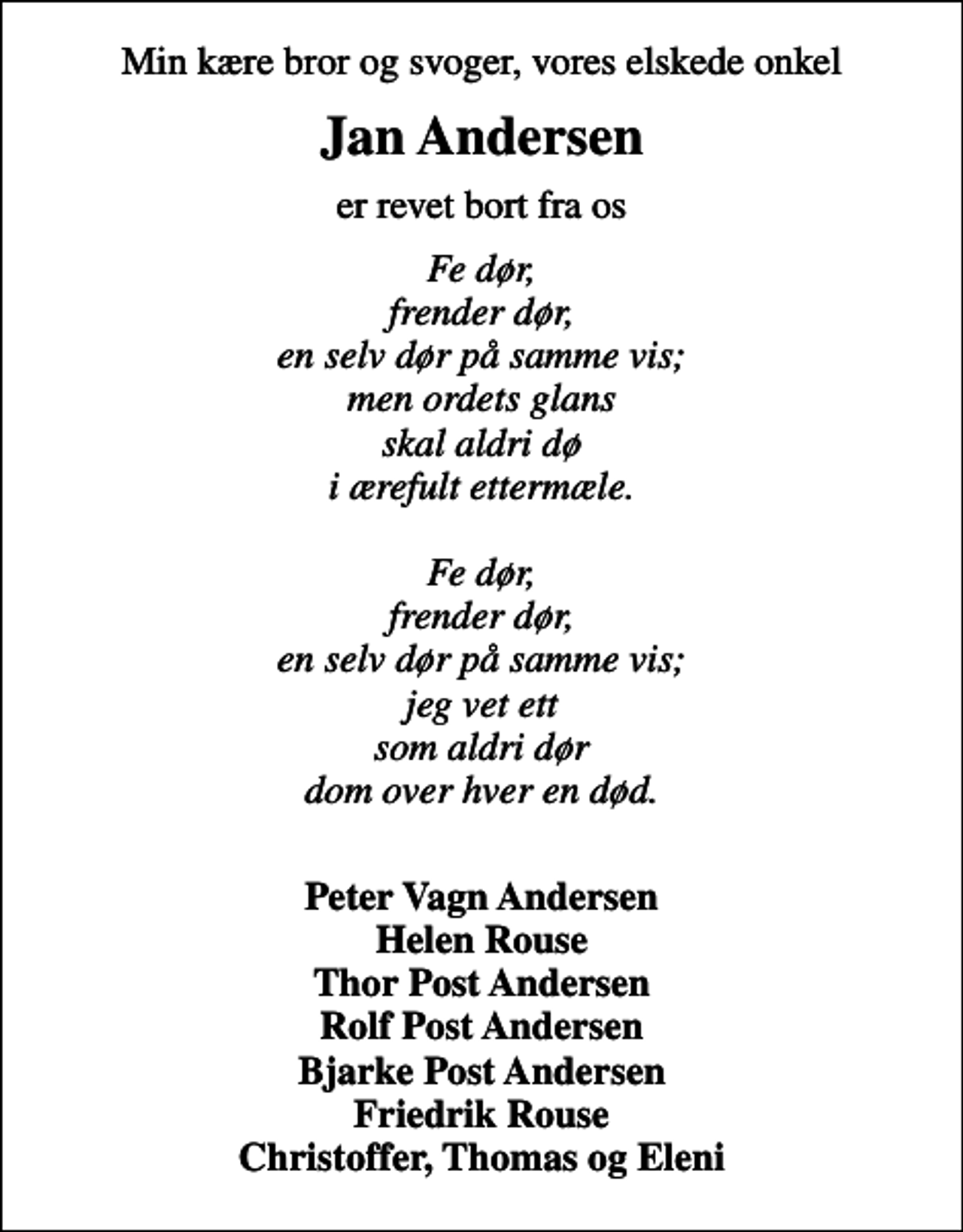 <p>Min kære bror og svoger, vores elskede onkel<br />Jan Andersen<br />er revet bort fra os<br />Fe dør, frender dør, en selv dør på samme vis; men ordets glans skal aldri dø i ærefult ettermæle. Fe dør, frender dør, en selv dør på samme vis; jeg vet ett som aldri dør dom over hver en død.<br />Peter Vagn Andersen Helen Rouse Thor Post Andersen Rolf Post Andersen Bjarke Post Andersen Friedrik Rouse Christoffer, Thomas og Eleni</p>