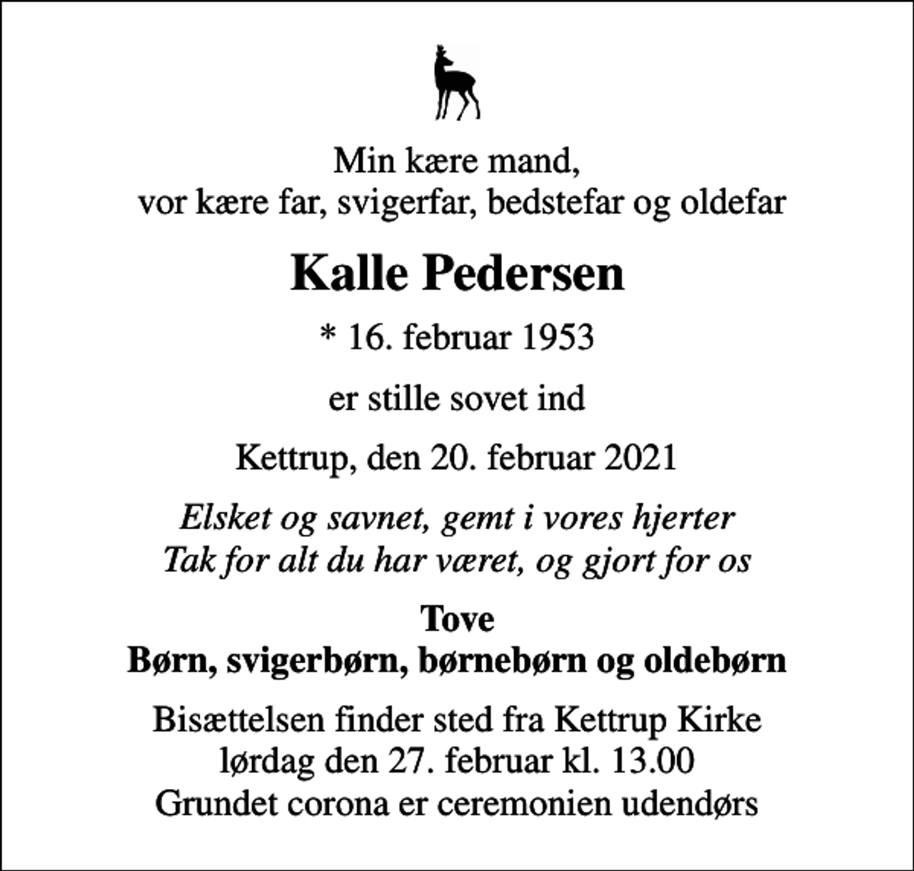 <p>Min kære mand, vor kære far, svigerfar, bedstefar og oldefar<br />Kalle Pedersen<br />* 16. februar 1953<br />er stille sovet ind<br />Kettrup, den 20. februar 2021<br />Elsket og savnet, gemt i vores hjerter Tak for alt du har været, og gjort for os<br />Tove Børn, svigerbørn, børnebørn og oldebørn<br />Bisættelsen finder sted fra Kettrup Kirke lørdag den 27. februar kl. 13.00 Grundet corona er ceremonien udendørs</p>