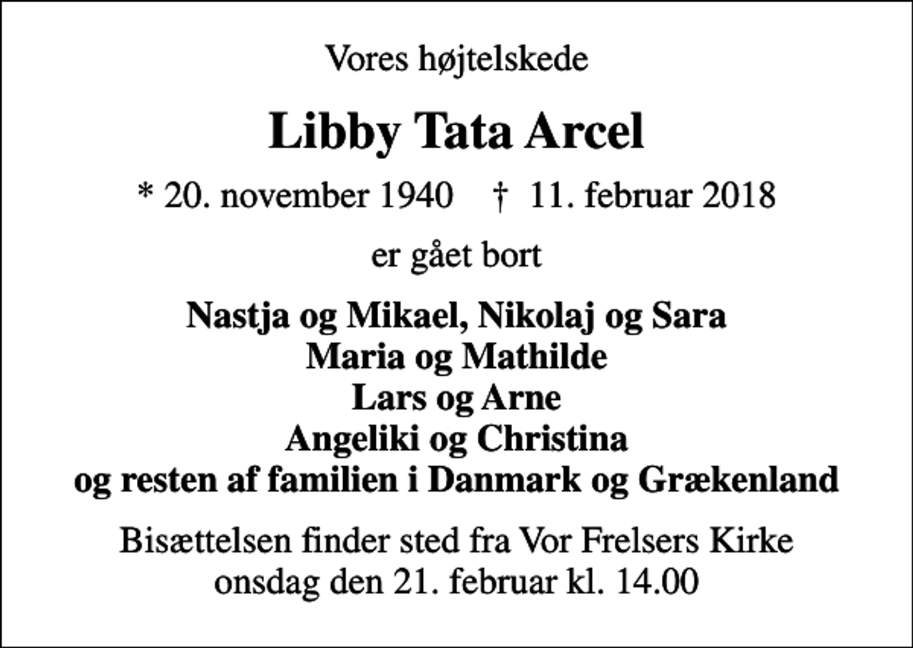 <p>Vores højtelskede<br />Libby Tata Arcel<br />* 20. november 1940 ✝ 11. februar 2018<br />er gået bort<br />Nastja og Mikael, Nikolaj og Sara Maria og Mathilde Lars og Arne Angeliki og Christina og resten af familien i Danmark og Grækenland<br />Bisættelsen finder sted fra Vor Frelsers Kirke onsdag den 21. februar kl. 14.00</p>