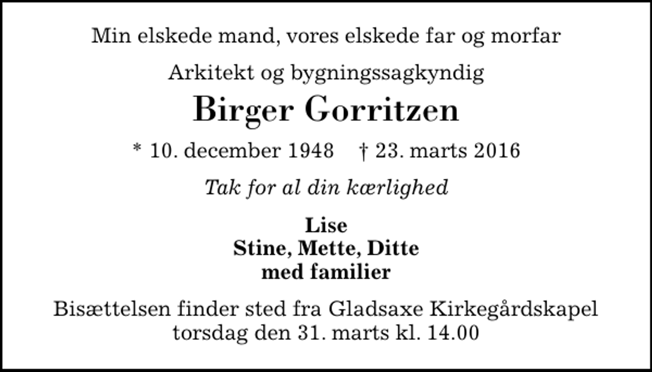 <p>Min elskede mand, vores elskede far og morfar<br />Arkitekt og bygningssagkyndig<br />Birger Gorritzen<br />* 10. december 1948 ✝ 23. marts 2016<br />Tak for al din kærlighed<br />Lise Stine, Mette, Ditte med familier<br />Bisættelsen finder sted fra Gladsaxe Kirkegårdskapel torsdag den 31. marts kl. 14.00</p>