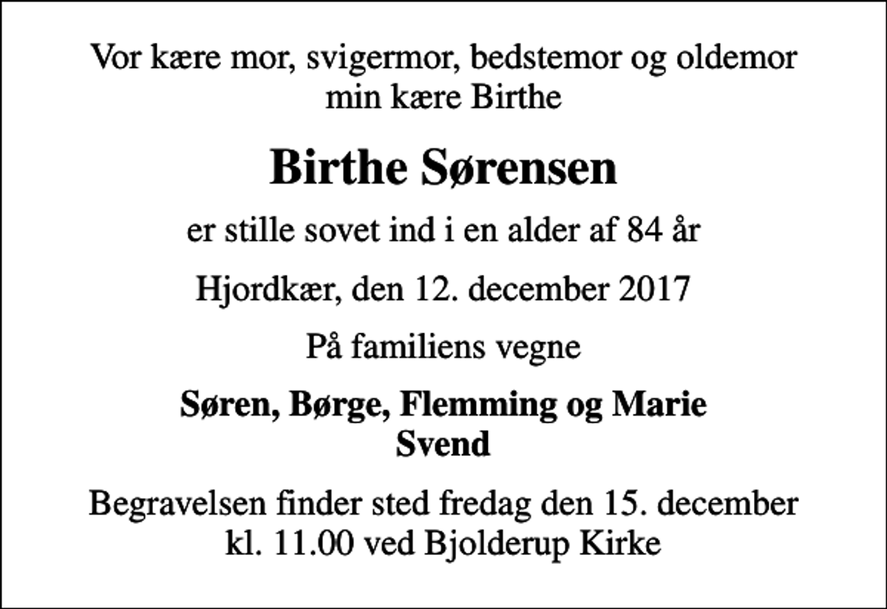 <p>Vor kære mor, svigermor, bedstemor og oldemor min kære Birthe<br />Birthe Sørensen<br />er stille sovet ind i en alder af 84 år<br />Hjordkær, den 12. december 2017<br />På familiens vegne<br />Søren, Børge, Flemming og Marie Svend<br />Begravelsen finder sted fredag den 15. december kl. 11.00 ved Bjolderup Kirke</p>