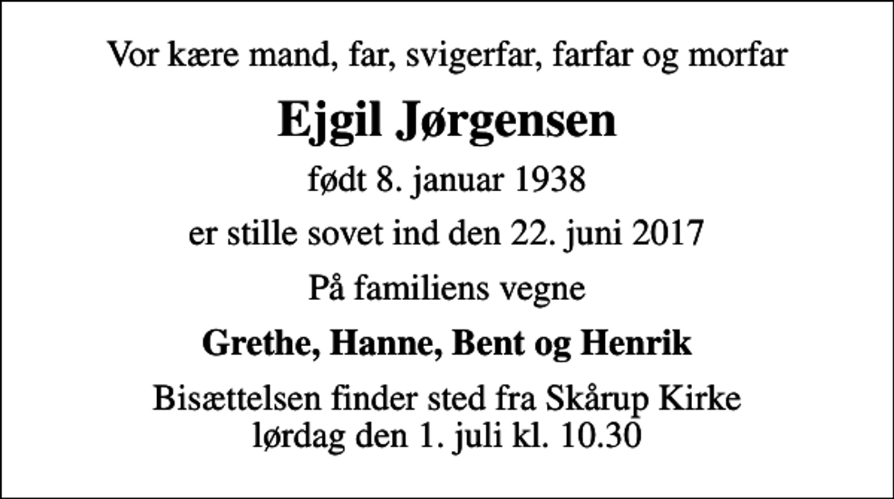 <p>Vor kære mand, far, svigerfar, farfar og morfar<br />Ejgil Jørgensen<br />født 8. januar 1938<br />er stille sovet ind den 22. juni 2017<br />På familiens vegne<br />Grethe, Hanne, Bent og Henrik<br />Bisættelsen finder sted fra Skårup Kirke lørdag den 1. juli kl. 10.30</p>