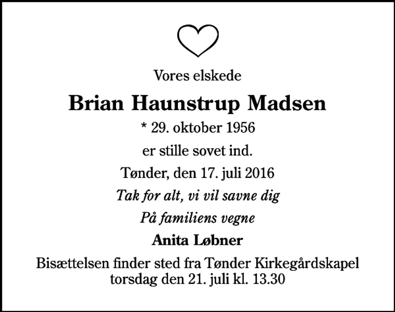 <p>Vores elskede<br />Brian Haunstrup Madsen<br />* 29. oktober 1956<br />er stille sovet ind.<br />Tønder, den 17. juli 2016<br />Tak for alt, vi vil savne dig<br />På familiens vegne<br />Anita Løbner<br />Bisættelsen finder sted fra Tønder Kirkegårdskapel torsdag den 21. juli kl. 13.30</p>