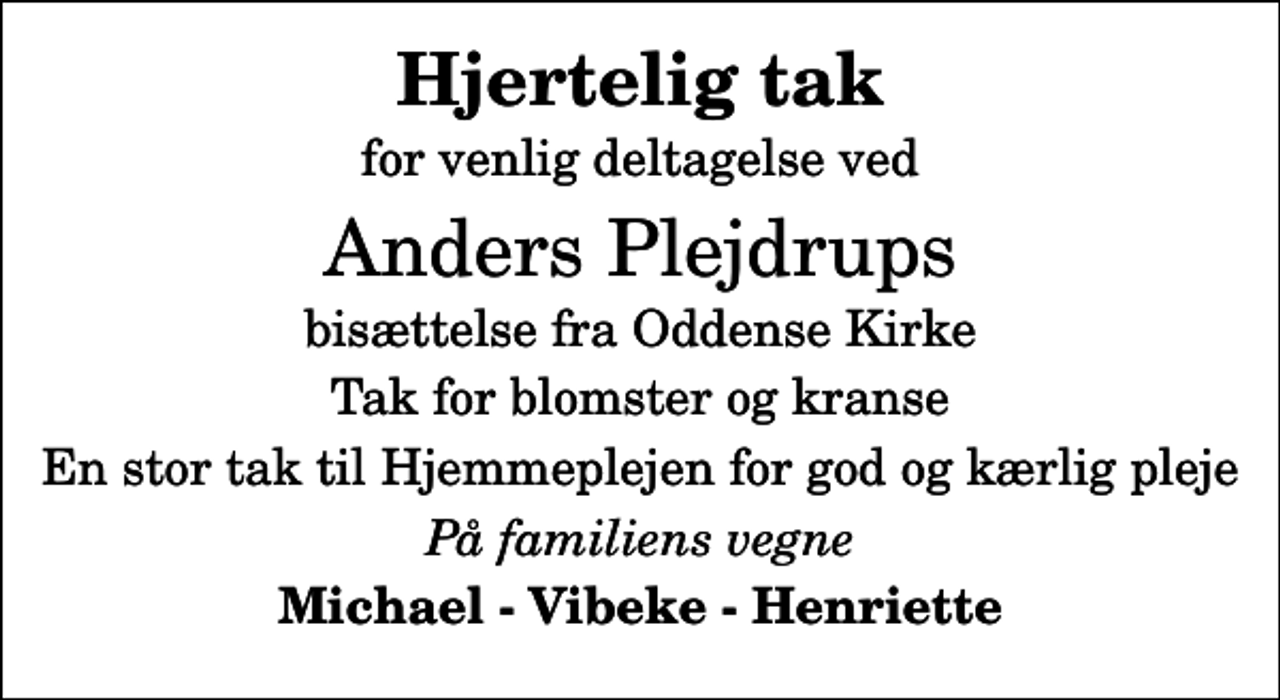 <p>Hjertelig tak<br />for venlig deltagelse ved<br />Anders Plejdrups<br />bisættelse fra Oddense Kirke<br />Tak for blomster og kranse<br />En stor tak til Hjemmeplejen for god og kærlig pleje<br />På familiens vegne<br />Michael - Vibeke - Henriette</p>