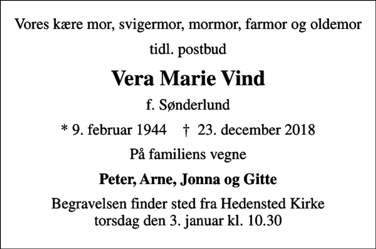 <p>Vores kære mor, svigermor, mormor, farmor og oldemor<br />tidl. postbud<br />Vera Marie Vind<br />f. Sønderlund<br />* 9. februar 1944 ✝ 23. december 2018<br />På familiens vegne<br />Peter, Arne, Jonna og Gitte<br />Begravelsen finder sted fra Hedensted Kirke torsdag den 3. januar kl. 10.30</p>