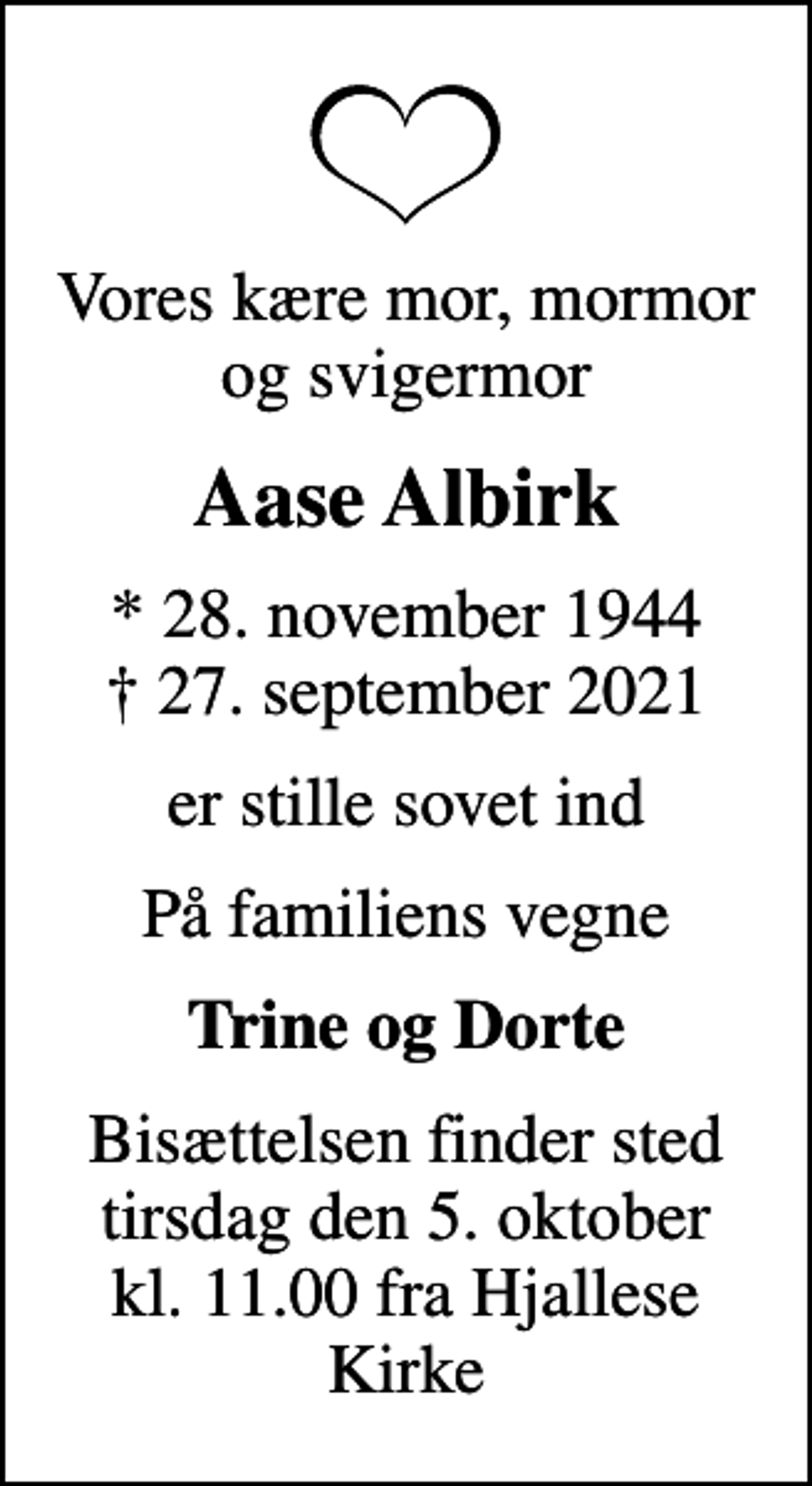 <p>Vores kære mor, mormor og svigermor<br />Aase Albirk<br />* 28. november 1944<br />✝ 27. september 2021<br />er stille sovet ind<br />På familiens vegne<br />Trine og Dorte<br />Bisættelsen finder sted tirsdag den 5. oktober kl. 11.00 fra Hjallese Kirke</p>