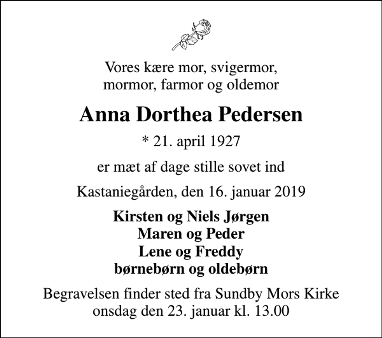 <p>Vores kære mor, svigermor, mormor, farmor og oldemor<br />Anna Dorthea Pedersen<br />* 21. april 1927<br />er mæt af dage stille sovet ind<br />Kastaniegården, den 16. januar 2019<br />Kirsten og Niels Jørgen Maren og Peder Lene og Freddy børnebørn og oldebørn<br />Begravelsen finder sted fra Sundby Mors Kirke onsdag den 23. januar kl. 13.00</p>